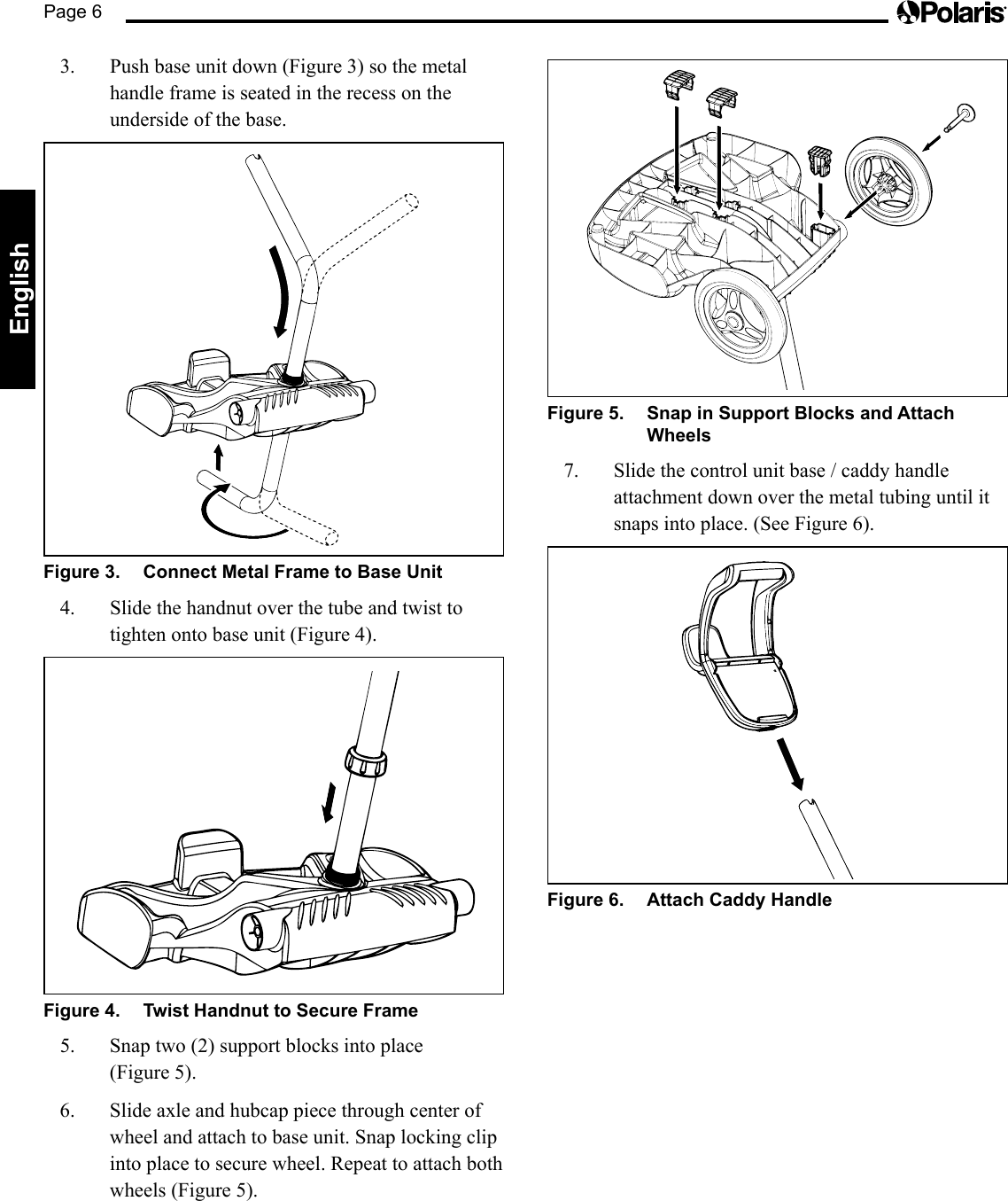 Page 6English3.  Push base unit down (Figure 3) so the metal handle frame is seated in the recess on the underside of the base.Figure 3.  Connect Metal Frame to Base Unit4.  Slide the handnut over the tube and twist to tighten onto base unit (Figure 4).Figure 4.  Twist Handnut to Secure Frame5. Snaptwo(2)supportblocksintoplace (Figure5).6.  Slide axle and hubcap piece through center of wheel and attach to base unit. Snap locking clip into place to secure wheel. Repeat to attach both wheels(Figure5).Figure 5.  Snap in Support Blocks and Attach Wheels7.  Slide the control unit base / caddy handle attachment down over the metal tubing until it snaps into place. (See Figure 6).Figure 6.  Attach Caddy Handle