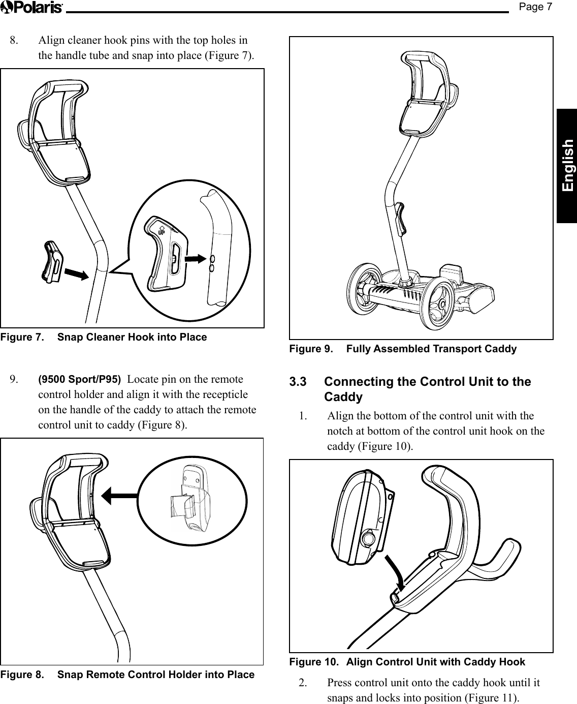 Page 7EnglishFigure 9.  Fully Assembled Transport Caddy3.3  Connecting the Control Unit to the Caddy1.  Align the bottom of the control unit with the notch at bottom of the control unit hook on the caddy (Figure 10).Figure 10.  Align Control Unit with Caddy Hook 2.  Press control unit onto the caddy hook until it snaps and locks into position (Figure 11).8.  Align cleaner hook pins with the top holes in the handle tube and snap into place (Figure 7).Figure 7.  Snap Cleaner Hook into Place9.  (9500 Sport/P95)  Locate pin on the remote control holder and align it with the recepticle on the handle of the caddy to attach the remote control unit to caddy (Figure 8).Figure 8.  Snap Remote Control Holder into Place