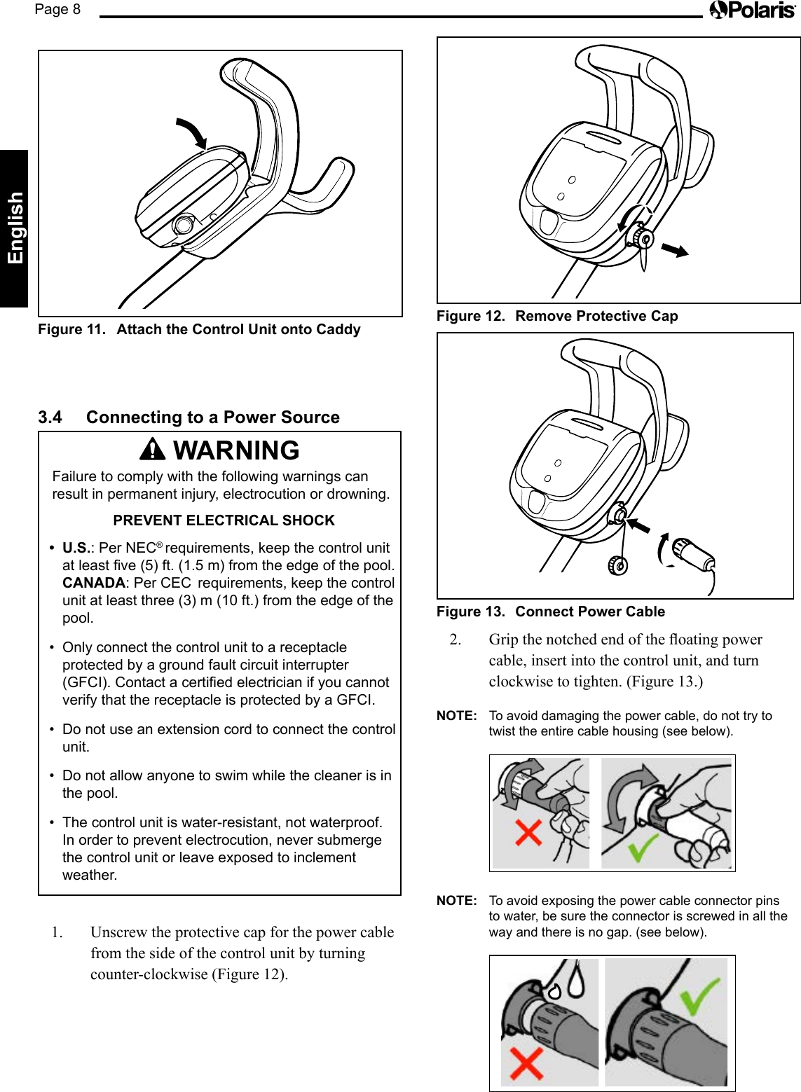 Page 8EnglishFigure 12.  Remove Protective CapFigure 13.  Connect Power Cable2. Gripthenotchedendoftheoatingpowercable, insert into the control unit, and turn clockwise to tighten. (Figure 13.)NOTE:  To avoid damaging the power cable, do not try to twist the entire cable housing (see below).  NOTE:  To avoid exposing the power cable connector pins to water, be sure the connector is screwed in all the way and there is no gap. (see below).  Figure 11.  Attach the Control Unit onto Caddy3.4  Connecting to a Power Source WARNINGFailure to comply with the following warnings can result in permanent injury, electrocution or drowning.PREVENT ELECTRICAL SHOCK•  U.S.: Per NEC® requirements, keep the control unit at least five (5) ft. (1.5 m) from the edge of the pool. CANADA: Per CEC  requirements, keep the control unit at least three (3) m (10 ft.) from the edge of the pool. •  Only connect the control unit to a receptacle protected by a ground fault circuit interrupter (GFCI). Contact a certified electrician if you cannot verify that the receptacle is protected by a GFCI. •  Do not use an extension cord to connect the control unit. •  Do not allow anyone to swim while the cleaner is in  the pool.•  The control unit is water-resistant, not waterproof. In order to prevent electrocution, never submerge the control unit or leave exposed to inclement weather.1.  Unscrew the protective cap for the power cable from the side of the control unit by turning counter-clockwise (Figure 12).