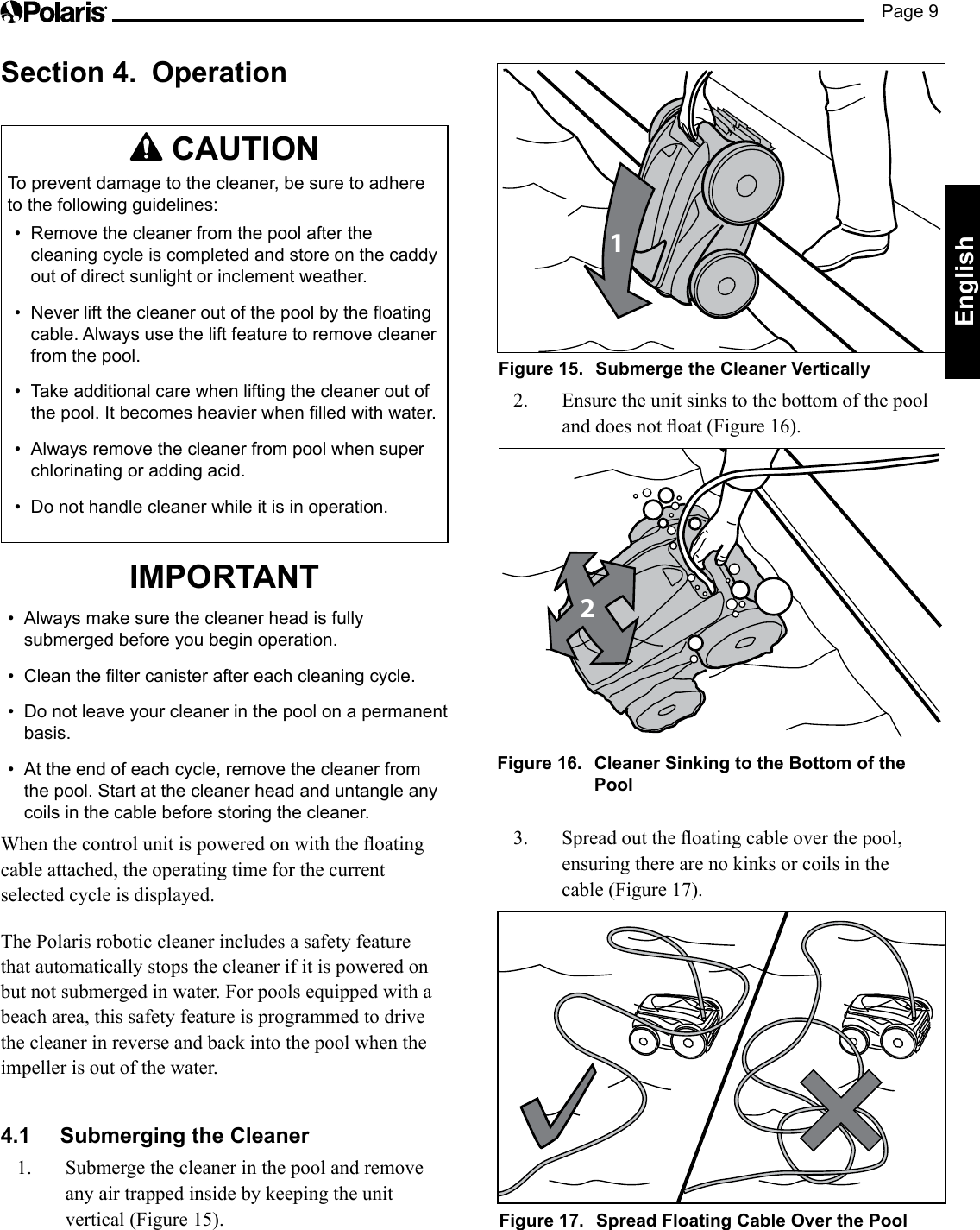 Page 9EnglishSection 4.  Operation  CAUTIONTo prevent damage to the cleaner, be sure to adhere to the following guidelines:•  Remove the cleaner from the pool after the cleaning cycle is completed and store on the caddy out of direct sunlight or inclement weather.•  Never lift the cleaner out of the pool by the floating cable. Always use the lift feature to remove cleaner from the pool. •  Take additional care when lifting the cleaner out of the pool. It becomes heavier when filled with water.•  Always remove the cleaner from pool when super chlorinating or adding acid.•  Do not handle cleaner while it is in operation.IMPORTANT•  Always make sure the cleaner head is fully submerged before you begin operation.•  Clean the filter canister after each cleaning cycle.•  Do not leave your cleaner in the pool on a permanent basis.•  At the end of each cycle, remove the cleaner from the pool. Start at the cleaner head and untangle any coils in the cable before storing the cleaner.Whenthecontrolunitispoweredonwiththeoatingcable attached, the operating time for the current selected cycle is displayed. The Polaris robotic cleaner includes a safety feature that automatically stops the cleaner if it is powered on but not submerged in water. For pools equipped with a beach area, this safety feature is programmed to drive the cleaner in reverse and back into the pool when the impeller is out of the water.4.1  Submerging the Cleaner1.  Submerge the cleaner in the pool and remove any air trapped inside by keeping the unit vertical(Figure15).1Figure 15.  Submerge the Cleaner Vertically2.  Ensure the unit sinks to the bottom of the pool anddoesnotoat(Figure16).2Figure 16.  Cleaner Sinking to the Bottom of the Pool3. Spreadouttheoatingcableoverthepool,ensuring there are no kinks or coils in the cable (Figure 17).Figure 17.  Spread Floating Cable Over the Pool