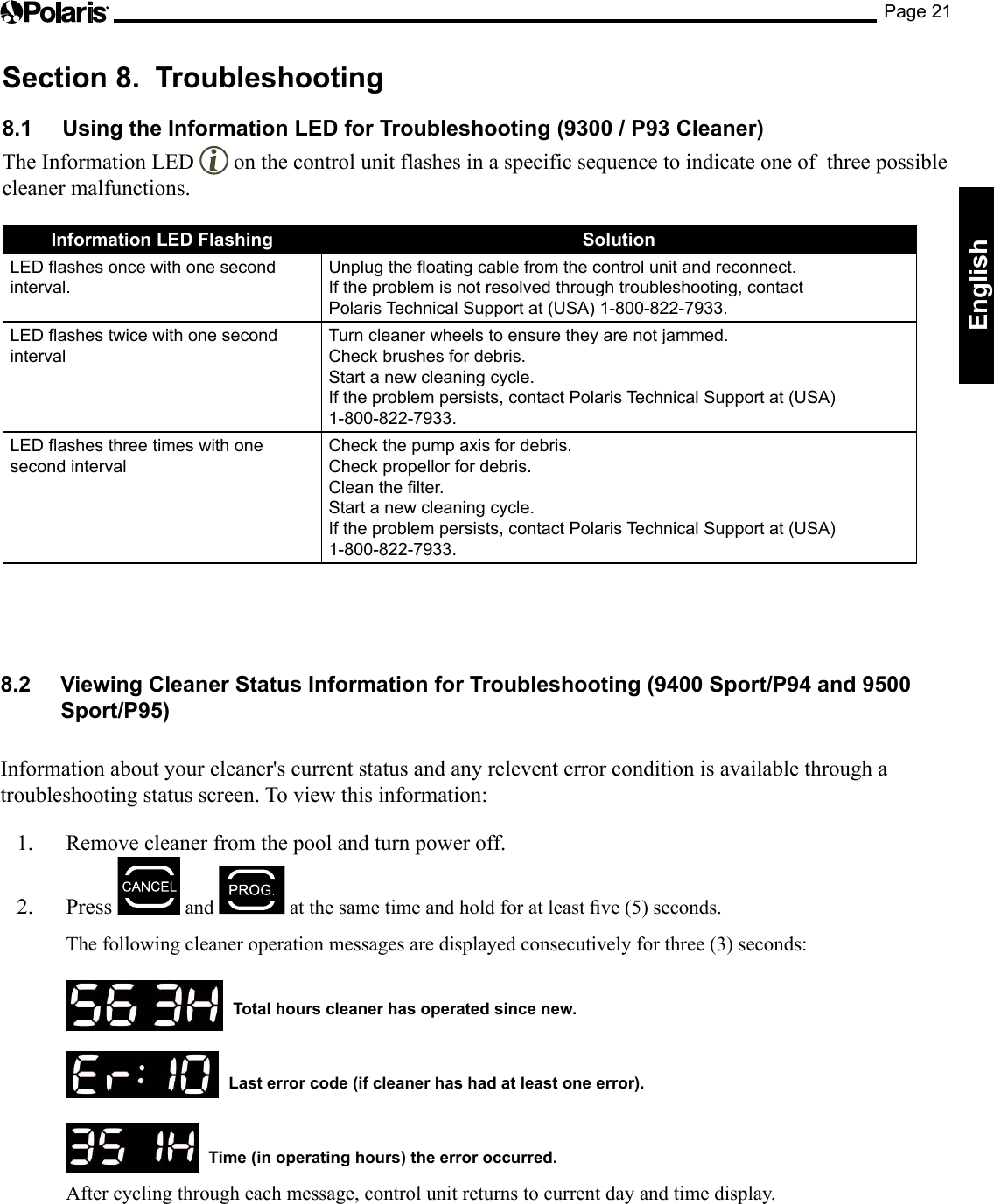 Page 21EnglishSection 8.  Troubleshooting8.1  Using the Information LED for Troubleshooting (9300 / P93 Cleaner)The Information LED   on the control unit flashes in a specific sequence to indicate one of  three possible cleaner malfunctions.Information LED Flashing SolutionLED ashes once with one second interval.Unplug the oating cable from the control unit and reconnect.If the problem is not resolved through troubleshooting, contact  Polaris Technical Support at (USA) 1-800-822-7933.LED ashes twice with one second intervalTurn cleaner wheels to ensure they are not jammed.Check brushes for debris.Start a new cleaning cycle.If the problem persists, contact Polaris Technical Support at (USA)  1-800-822-7933.LED ashes three times with one second intervalCheck the pump axis for debris.Check propellor for debris.Clean the lter.Start a new cleaning cycle.If the problem persists, contact Polaris Technical Support at (USA)  1-800-822-7933.8.2  Viewing Cleaner Status Information for Troubleshooting (9400 Sport/P94 and 9500 Sport/P95) Information about your cleaner&apos;s current status and any relevent error condition is available through a troubleshooting status screen. To view this information:1.  Remove cleaner from the pool and turn power off. 2. Press   and  atthesametimeandholdforatleastve(5)seconds.  The following cleaner operation messages are displayed consecutively for three (3) seconds:    Total hours cleaner has operated since new.    Last error code (if cleaner has had at least one error).    Time (in operating hours) the error occurred.  After cycling through each message, control unit returns to current day and time display. 