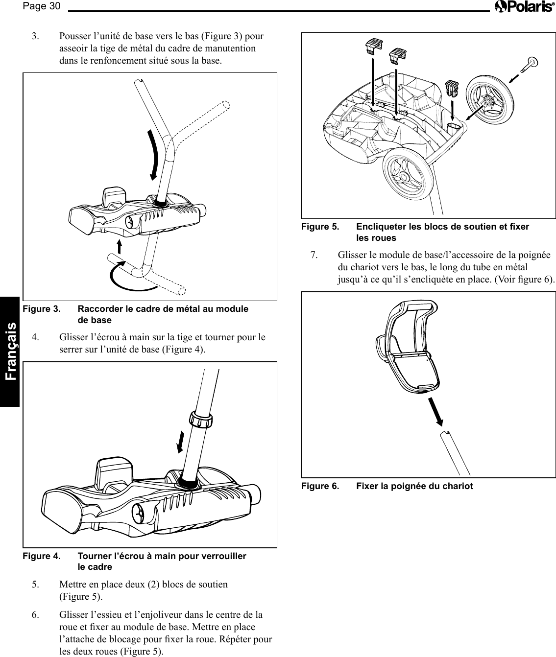 Page 30Français 3.  Pousser l’unité de base vers le bas (Figure 3) pour asseoir la tige de métal du cadre de manutention dans le renfoncement situé sous la base. Figure 3.   Raccorder le cadre de métal au module de base 4.  Glisser l’écrou à main sur la tige et tourner pour le serrer sur l’unité de base (Figure 4). Figure 4.   Tourner l’écrou à main pour verrouiller le cadre 5. Mettreenplacedeux(2)blocsdesoutien (Figure5).6.  Glisser l’essieu et l’enjoliveur dans le centre de la roueetxeraumoduledebase.Mettreenplacel’attachedeblocagepourxerlaroue.Répéterpourlesdeuxroues(Figure5).Figure 5.   Encliqueter les blocs de soutien et xer les roues 7.  Glisser le module de base/l’accessoire de la poignée du chariot vers le bas, le long du tube en métal jusqu’àcequ’ils’encliquèteenplace.(Voirgure6).Figure 6.   Fixer la poignée du chariot 