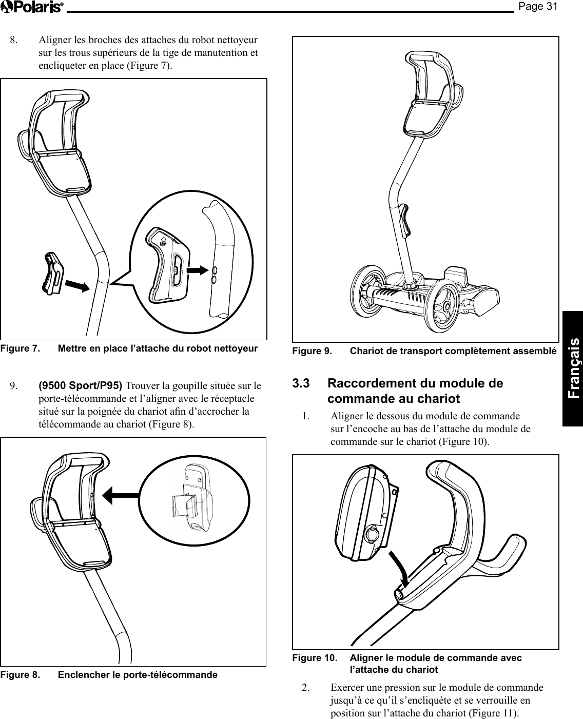 Page 31Français Figure 9.   Chariot de transport complètement assemblé 3.3  Raccordement du module de commande au chariot 1.  Aligner le dessous du module de commande sur l’encoche au bas de l’attache du module de commande sur le chariot (Figure 10). Figure 10.   Aligner le module de commande avec l’attache du chariot 2.  Exercer une pression sur le module de commande jusqu’à ce qu’il s’encliquète et se verrouille en position sur l’attache du chariot (Figure 11). 8.  Aligner les broches des attaches du robot nettoyeur sur les trous supérieurs de la tige de manutention et encliqueter en place (Figure 7). Figure 7.   Mettre en place l’attache du robot nettoyeur 9.  (9500 Sport/P95) Trouver la goupille située sur le porte-télécommande et l’aligner avec le réceptacle situésurlapoignéeduchariotand’accrocherlatélécommande au chariot (Figure 8). Figure 8.   Enclencher le porte-télécommande 