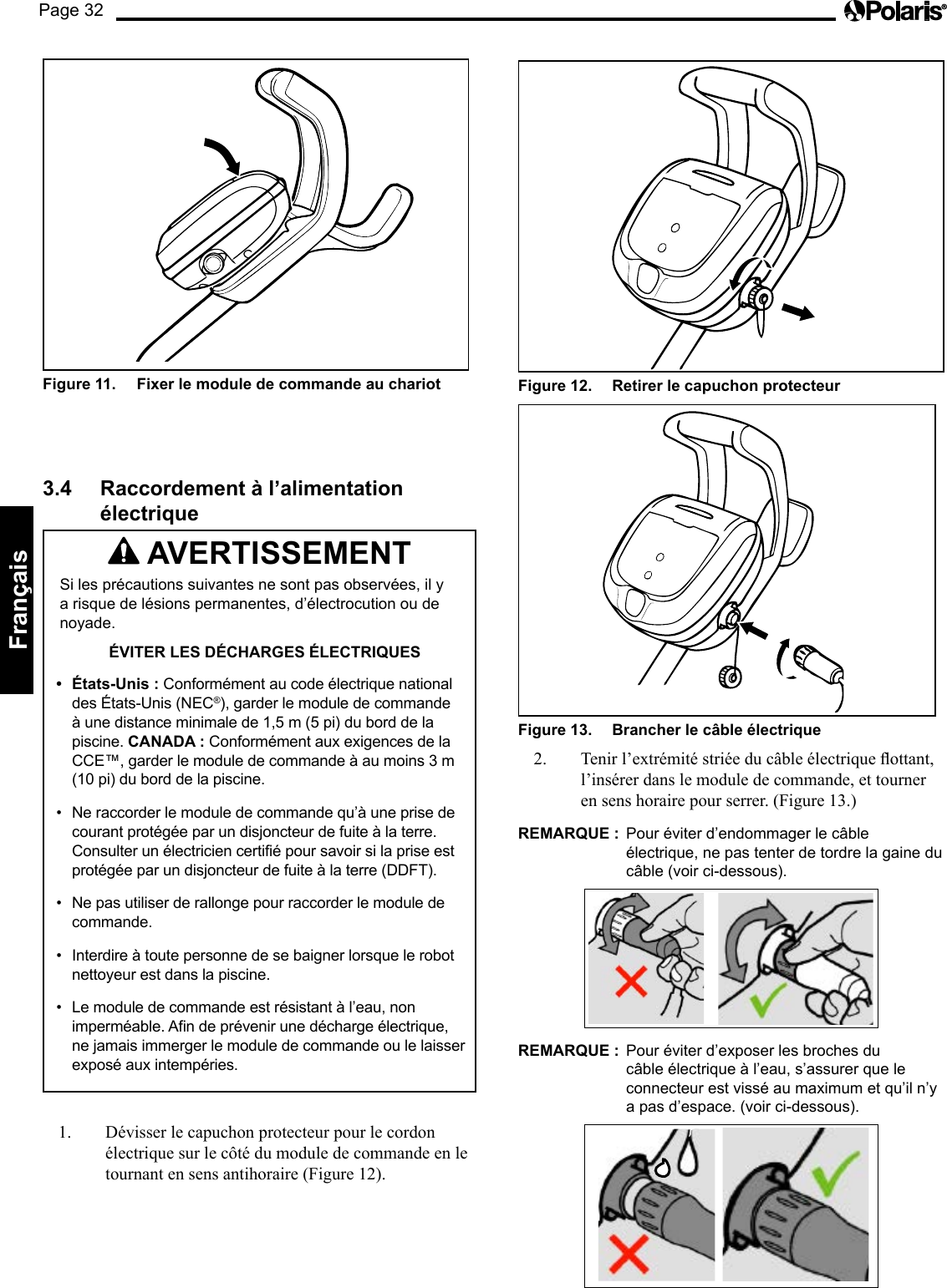 Page 32Français Figure 12.   Retirer le capuchon protecteur Figure 13.   Brancher le câble électrique 2. Tenirl’extrémitéstriéeducâbleélectriqueottant,l’insérer dans le module de commande, et tourner en sens horaire pour serrer. (Figure 13.) REMARQUE :  Pour éviter d’endommager le câble électrique, ne pas tenter de tordre la gaine du câble (voir ci-dessous). REMARQUE :  Pour éviter d’exposer les broches du câble électrique à l’eau, s’assurer que le connecteur est vissé au maximum et qu’il n’y a pas d’espace. (voir ci-dessous). Figure 11.   Fixer le module de commande au chariot 3.4  Raccordement à l’alimentation électrique  AVERTISSEMENT Si les précautions suivantes ne sont pas observées, il y a risque de lésions permanentes, d’électrocution ou de noyade. ÉVITER LES DÉCHARGES ÉLECTRIQUES •  États-Unis : Conformément au code électrique national des États-Unis (NEC®), garder le module de commande à une distance minimale de 1,5 m (5 pi) du bord de la piscine. CANADA : Conformément aux exigences de la CCE™, garder le module de commande à au moins 3 m (10 pi) du bord de la piscine. •  Ne raccorder le module de commande qu’à une prise de courant protégée par un disjoncteur de fuite à la terre. Consulter un électricien certifié pour savoir si la prise est protégée par un disjoncteur de fuite à la terre (DDFT). •  Ne pas utiliser de rallonge pour raccorder le module de commande. •  Interdire à toute personne de se baigner lorsque le robot nettoyeur est dans la piscine. •  Le module de commande est résistant à l’eau, non imperméable. Afin de prévenir une décharge électrique, ne jamais immerger le module de commande ou le laisser exposé aux intempéries. 1.  Dévisser le capuchon protecteur pour le cordon électrique sur le côté du module de commande en le tournant en sens antihoraire (Figure 12). 