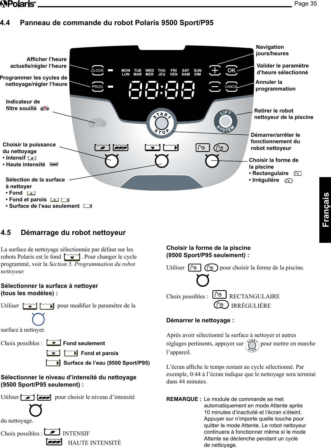 Page 35Français Choisir la forme de  la piscine • Rectangulaire   • Irrégulière   Afcher l’heure  actuelle/régler l’heure Programmer les cycles de nettoyage/régler l’heure Navigation  jours/heures Retirer le robot nettoyeur de la piscine Démarrer/arrêter le fonctionnement du robot nettoyeur Annuler la programmation Valider le paramètre d’heure sélectionné Choisir la puissance  du nettoyage • Intensif • Haute intensité Indicateur de ltre souillé Sélection de la surface  à nettoyer • Fond • Fond et parois • Surface de l’eau seulement 4.4  Panneau de commande du robot Polaris 9500 Sport/P95 4.5  Démarrage du robot nettoyeur  La surface de nettoyage sélectionnée par défaut sur les robots Polaris est le fond  . Pour changer le cycle programmé, voir la Section 5. Programmation du robot nettoyeur. Sélectionner la surface à nettoyer  (tous les modèles) : Utiliser  pourmodierleparamètredelasurface à nettoyer. Choix possibles :   Fond seulement      Fond et parois     Surface de l’eau (9500 Sport/P95)  Sélectionner le niveau d’intensité du nettoyage  (9500 Sport/P95 seulement) : Utiliser  pour choisir le niveau d’intensité du nettoyage. Choix possibles :   INTENSIF     HAUTE INTENSITÉ  Choisir la forme de la piscine  (9500 Sport/P95 seulement) : Utiliser   pour choisir la forme de la piscine. Choix possibles :   RECTANGULAIRE     IRRÉGULIÈRE  Démarrer le nettoyage : Après avoir sélectionné la surface à nettoyer et autres réglages pertinents, appuyer sur   pour mettre en marche l’appareil. L’écranafcheletempsrestantaucyclesélectionné.Parexemple, 0:44 à l’écran indique que le nettoyage sera terminé dans 44 minutes. REMARQUE :  Le module de commande se met automatiquement en mode Attente après 10 minutes d’inactivité et l’écran s’éteint. Appuyer sur n’importe quelle touche pour quitter le mode Attente. Le robot nettoyeur continuera à fonctionner même si le mode Attente se déclenche pendant un cycle de nettoyage. 