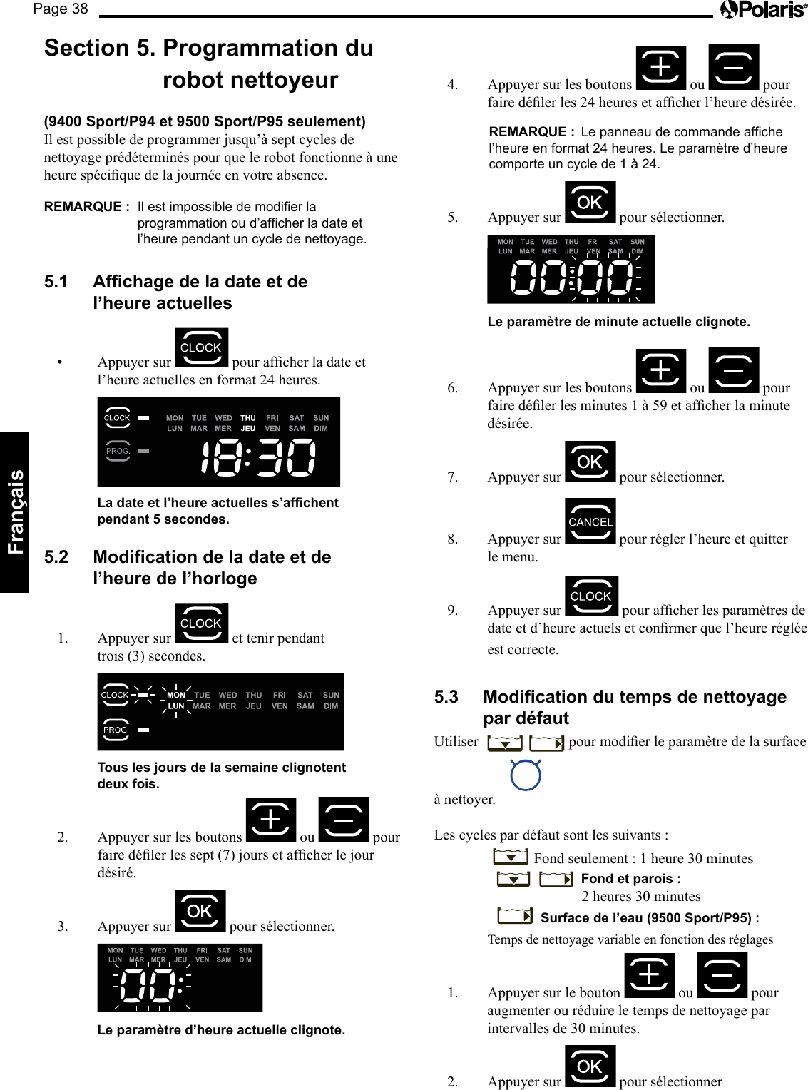 Page 38Français Section 5.  Programmation du robot nettoyeur  (9400 Sport/P94 et 9500 Sport/P95 seulement)  Il est possible de programmer jusqu’à sept cycles de nettoyage prédéterminés pour que le robot fonctionne à une heurespéciquedelajournéeenvotreabsence.REMARQUE :   Il est impossible de modier la programmation ou d’afcher la date et l’heure pendant un cycle de nettoyage. 5.1  Afchage de la date et de l’heure actuelles • Appuyersur pourafcherladateetl’heure actuelles en format 24 heures.      La date et l’heure actuelles s’afchent pendant 5 secondes. 5.2  Modication de la date et de l’heure de l’horloge 1.  Appuyer sur   et tenir pendant trois (3) secondes.      Tous les jours de la semaine clignotent  deux fois. 2.  Appuyer sur les boutons   ou   pour fairedélerlessept(7)joursetafcherlejourdésiré. 3.  Appuyer sur   pour sélectionner.     Le paramètre d’heure actuelle clignote. 4.  Appuyer sur les boutons   ou   pour fairedélerles24heuresetafcherl’heuredésirée.  REMARQUE :  Le panneau de commande affiche l’heure en format 24 heures. Le paramètre d’heure comporte un cycle de 1 à 24. 5. Appuyersur  pour sélectionner.     Le paramètre de minute actuelle clignote. 6.  Appuyer sur les boutons   ou   pour fairedélerlesminutes1à59etafcherlaminutedésirée. 7.  Appuyer sur   pour sélectionner.   8.  Appuyer sur   pour régler l’heure et quitter le menu. 9.  Appuyer sur  pourafcherlesparamètresdedateetd’heureactuelsetconrmerquel’heurerégléeest correcte. 5.3  Modication du temps de nettoyage par défaut Utiliser  pourmodierleparamètredelasurfaceà nettoyer. Les cycles par défaut sont les suivants :   Fond seulement : 1 heure 30 minutes      Fond et parois :                 2 heures 30 minutes       Surface de l’eau (9500 Sport/P95) :   Temps de nettoyage variable en fonction des réglages 1.  Appuyer sur le bouton   ou   pour augmenter ou réduire le temps de nettoyage par intervalles de 30 minutes. 2.  Appuyer sur   pour sélectionner 