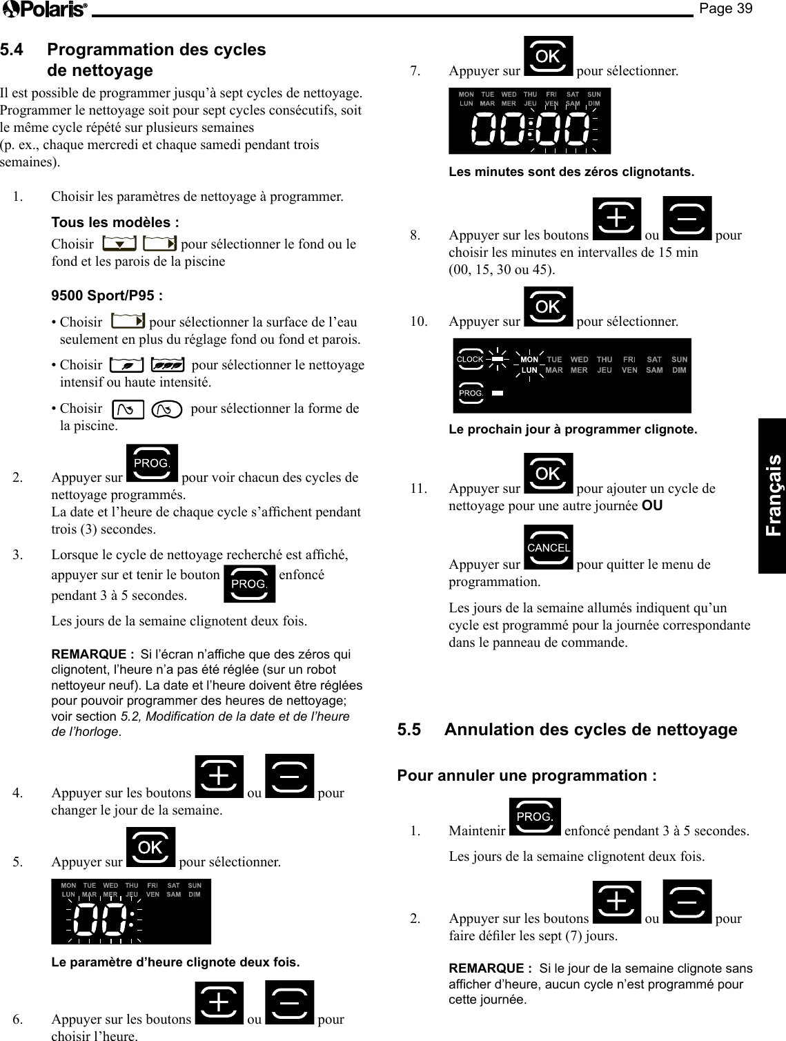 Page 39Français 5.4  Programmation des cycles de nettoyage Il est possible de programmer jusqu’à sept cycles de nettoyage.  Programmer le nettoyage soit pour sept cycles consécutifs, soit le même cycle répété sur plusieurs semaines  (p. ex., chaque mercredi et chaque samedi pendant trois semaines). 1.  Choisir les paramètres de nettoyage à programmer.  Tous les modèles :  Choisir  pour sélectionner le fond ou le fond et les parois de la piscine   9500 Sport/P95 :  •Choisir pour sélectionner la surface de l’eau seulement en plus du réglage fond ou fond et parois.  •Choisir pour sélectionner le nettoyage intensif ou haute intensité.  •Choisir  pour sélectionner la forme de la piscine. 2.  Appuyer sur   pour voir chacun des cycles de nettoyage programmés.  Ladateetl’heuredechaquecycles’afchentpendanttrois (3) secondes. 3. Lorsquelecycledenettoyagerecherchéestafché,appuyer sur et tenir le bouton   enfoncé pendant3à5secondes.  Les jours de la semaine clignotent deux fois.   REMARQUE :  Si l’écran n’affiche que des zéros qui clignotent, l’heure n’a pas été réglée (sur un robot nettoyeur neuf). La date et l’heure doivent être réglées pour pouvoir programmer des heures de nettoyage; voir section 5.2, Modification de la date et de l’heure de l’horloge. 4.  Appuyer sur les boutons   ou   pour changer le jour de la semaine. 5. Appuyersur  pour sélectionner.     Le paramètre d’heure clignote deux fois. 6.  Appuyer sur les boutons   ou   pour choisir l’heure. 7.  Appuyer sur   pour sélectionner.     Les minutes sont des zéros clignotants. 8.  Appuyer sur les boutons   ou   pour choisirlesminutesenintervallesde15min (00,15,30ou45).10.  Appuyer sur   pour sélectionner.      Le prochain jour à programmer clignote. 11.  Appuyer sur   pour ajouter un cycle de nettoyage pour une autre journée OU   Appuyer sur   pour quitter le menu de programmation.   Les jours de la semaine allumés indiquent qu’un cycle est programmé pour la journée correspondante dans le panneau de commande. 5.5  Annulation des cycles de nettoyage Pour annuler une programmation : 1. Maintenir  enfoncépendant3à5secondes.  Les jours de la semaine clignotent deux fois.  2.  Appuyer sur les boutons   ou   pour fairedélerlessept(7)jours.  REMARQUE :  Si le jour de la semaine clignote sans afficher d’heure, aucun cycle n’est programmé pour cette journée. 