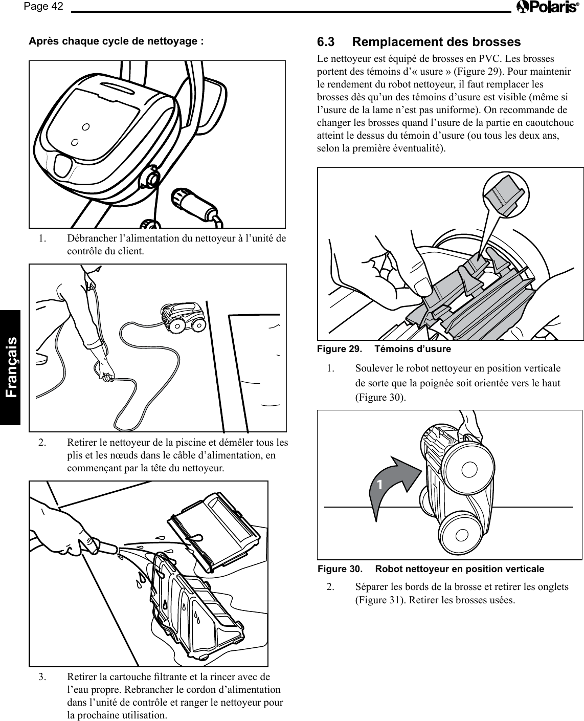 Page 42Français Après chaque cycle de nettoyage : 1.  Débrancher l’alimentation du nettoyeur à l’unité de contrôle du client. 2.  Retirer le nettoyeur de la piscine et démêler tous les plis et les nœuds dans le câble d’alimentation, en commençant par la tête du nettoyeur. 3. Retirerlacartoucheltranteetlarinceravecdel’eau propre. Rebrancher le cordon d’alimentation dans l’unité de contrôle et ranger le nettoyeur pour la prochaine utilisation. 6.3  Remplacement des brosses Le nettoyeur est équipé de brosses en PVC. Les brosses portent des témoins d’« usure » (Figure 29). Pour maintenir le rendement du robot nettoyeur, il faut remplacer les brosses dès qu’un des témoins d’usure est visible (même si l’usure de la lame n’est pas uniforme). On recommande de changer les brosses quand l’usure de la partie en caoutchouc atteint le dessus du témoin d’usure (ou tous les deux ans, selon la première éventualité). Figure 29.   Témoins d’usure 1.  Soulever le robot nettoyeur en position verticale de sorte que la poignée soit orientée vers le haut (Figure 30). 1Figure 30.   Robot nettoyeur en position verticale 2.  Séparer les bords de la brosse et retirer les onglets (Figure 31). Retirer les brosses usées. 