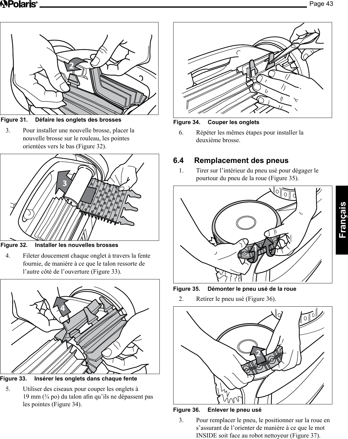 Page 43Français 2Figure 31.   Défaire les onglets des brosses 3.  Pour installer une nouvelle brosse, placer la nouvelle brosse sur le rouleau, les pointes orientées vers le bas (Figure 32). 3Figure 32.   Installer les nouvelles brosses 4.  Fileter doucement chaque onglet à travers la fente fournie, de manière à ce que le talon ressorte de l’autre côté de l’ouverture (Figure 33). 4Figure 33.   Insérer les onglets dans chaque fente 5. Utiliserdesciseauxpourcouperlesongletsà19mm(¾po)dutalonanqu’ilsnedépassentpasles pointes (Figure 34). Figure 34.   Couper les onglets 6.  Répéter les mêmes étapes pour installer la deuxième brosse. 6.4  Remplacement des pneus 1.  Tirer sur l’intérieur du pneu usé pour dégager le pourtourdupneudelaroue(Figure35).1Figure 35.   Démonter le pneu usé de la roue 2.  Retirer le pneu usé (Figure 36). 2Figure 36.   Enlever le pneu usé 3.  Pour remplacer le pneu, le positionner sur la roue en s’assurant de l’orienter de manière à ce que le mot INSIDE soit face au robot nettoyeur (Figure 37). 