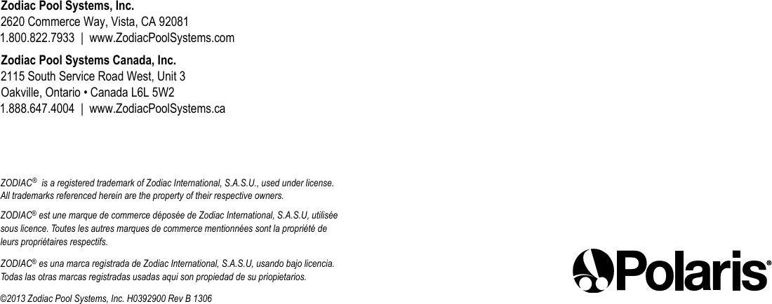 Zodiac Pool Systems, Inc. 2620 Commerce Way, Vista, CA 92081 1.800.822.7933  |  www.ZodiacPoolSystems.comZodiac Pool Systems Canada, Inc. 2115 South Service Road West, Unit 3 Oakville, Ontario • Canada L6L 5W2 1.888.647.4004  |  www.ZodiacPoolSystems.caZODIAC®  is a registered trademark of Zodiac International, S.A.S.U., used under license. All trademarks referenced herein are the property of their respective owners.ZODIAC® est une marque de commerce déposée de Zodiac International, S.A.S.U, utilisée sous licence. Toutes les autres marques de commerce mentionnées sont la propriété de leurs propriétaires respectifs.ZODIAC® es una marca registrada de Zodiac International, S.A.S.U, usando bajo licencia. Todas las otras marcas registradas usadas aqui son propiedad de su priopietarios.©2013 Zodiac Pool Systems, Inc. H0392900 Rev B 1306
