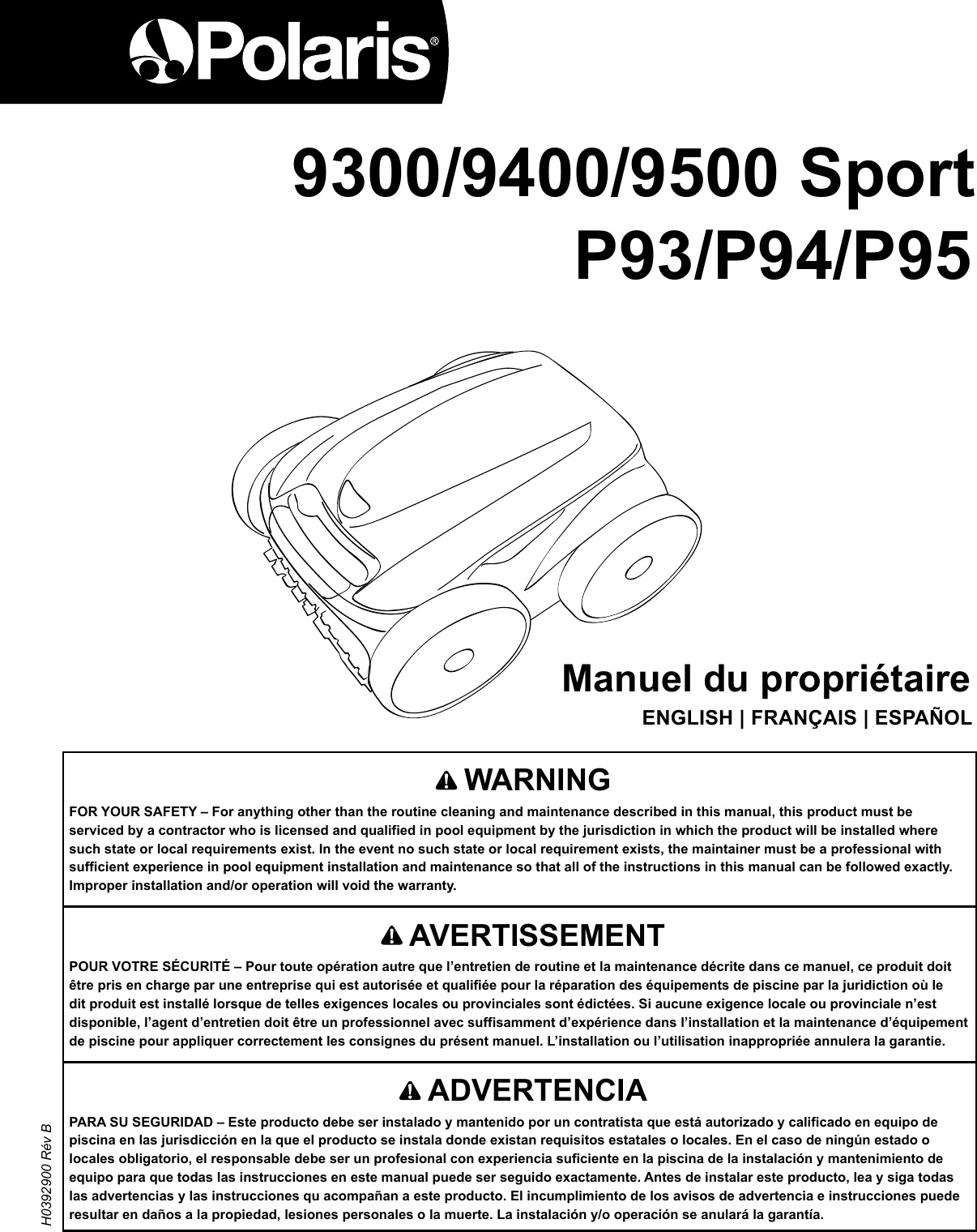 9400Manuel du propriétaire ENGLISH | FRANÇAIS | ESPAÑOL    AVERTISSEMENTPOUR VOTRE SÉCURITÉ – Pour toute opération autre que l’entretien de routine et la maintenance décrite dans ce manuel, ce produit doit être pris en charge par une entreprise qui est autorisée et qualifiée pour la réparation des équipements de piscine par la juridiction où le dit produit est installé lorsque de telles exigences locales ou provinciales sont édictées. Si aucune exigence locale ou provinciale n’est disponible, l’agent d’entretien doit être un professionnel avec suffisamment d’expérience dans l’installation et la maintenance d’équipement de piscine pour appliquer correctement les consignes du présent manuel. L’installation ou l’utilisation inappropriée annulera la garantie.   WARNINGFOR YOUR SAFETY – For anything other than the routine cleaning and maintenance described in this manual, this product must be serviced by a contractor who is licensed and qualified in pool equipment by the jurisdiction in which the product will be installed where such state or local requirements exist. In the event no such state or local requirement exists, the maintainer must be a professional with sufficient experience in pool equipment installation and maintenance so that all of the instructions in this manual can be followed exactly. Improper installation and/or operation will void the warranty. H0392900 Rév B 9300/9400/9500 Sport P93/P94/P95    ADVERTENCIAPARA SU SEGURIDAD – Este producto debe ser instalado y mantenido por un contratista que está autorizado y calificado en equipo de piscina en las jurisdicción en la que el producto se instala donde existan requisitos estatales o locales. En el caso de ningún estado o locales obligatorio, el responsable debe ser un profesional con experiencia suficiente en la piscina de la instalación y mantenimiento de equipo para que todas las instrucciones en este manual puede ser seguido exactamente. Antes de instalar este producto, lea y siga todas las advertencias y las instrucciones qu acompañan a este producto. El incumplimiento de los avisos de advertencia e instrucciones puede resultar en daños a la propiedad, lesiones personales o la muerte. La instalación y/o operación se anulará la garantía.