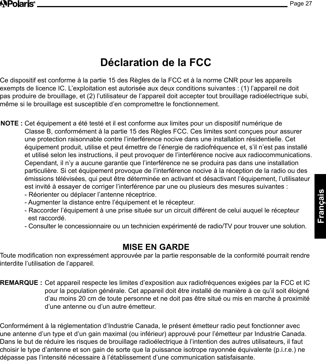 Page 27Français Déclaration de la FCC  Ce dispositif est conforme à la partie 15 des Règles de la FCC et à la norme CNR pour les appareils exempts de licence IC. L’exploitation est autorisée aux deux conditions suivantes : (1) l’appareil ne doit pas produire de brouillage, et (2) l’utilisateur de l’appareil doit accepter tout brouillage radioélectrique subi, même si le brouillage est susceptible d’en compromettre le fonctionnement.  NOTE :  Cet équipement a été testé et il est conforme aux limites pour un dispositif numérique de Classe B, conformément à la partie 15 des Règles FCC. Ces limites sont conçues pour assurer une protection raisonnable contre l’interférence nocive dans une installation résidentielle. Cet équipement produit, utilise et peut émettre de l’énergie de radiofréquence et, s’il n’est pas installé et utilisé selon les instructions, il peut provoquer de l’interférence nocive aux radiocommunications. Cependant, il n’y a aucune garantie que l’interférence ne se produira pas dans une installation particulière. Si cet équipement provoque de l’interférence nocive à la réception de la radio ou des émissions télévisées, qui peut être déterminée en activant et désactivant l’équipement, l’utilisateur est invité à essayer de corriger l’interférence par une ou plusieurs des mesures suivantes : - Réorienter ou déplacer l’antenne réceptrice.  - Augmenter la distance entre l’équipement et le récepteur.  - Raccorder l’équipement à une prise située sur un circuit différent de celui auquel le récepteur    est raccordé.  - Consulter le concessionnaire ou un technicien expérimenté de radio/TV pour trouver une solution. MISE EN GARDE Toute modication non expressément approuvée par la partie responsable de la conformité pourrait rendre interdite l’utilisation de l’appareil.  REMARQUE :   Cet appareil respecte les limites d’exposition aux radiofréquences exigées par la FCC et IC pour la population générale. Cet appareil doit être installé de manière à ce qu’il soit éloigné d’au moins 20 cm de toute personne et ne doit pas être situé ou mis en marche à proximité d’une antenne ou d’un autre émetteur.  Conformément à la réglementation d’Industrie Canada, le présent émetteur radio peut fonctionner avec une antenne d’un type et d’un gain maximal (ou inférieur) approuvé pour l’émetteur par Industrie Canada. Dans le but de réduire les risques de brouillage radioélectrique à l’intention des autres utilisateurs, il faut choisir le type d’antenne et son gain de sorte que la puissance isotrope rayonnée équivalente (p.i.r.e.) ne dépasse pas l’intensité nécessaire à l’établissement d’une communication satisfaisante. 