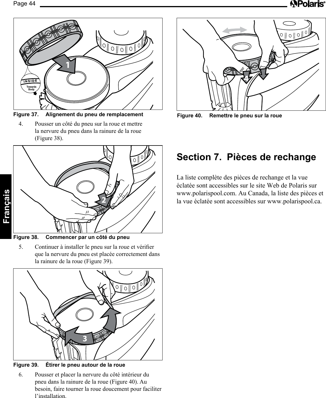 Page 44Français Figure 37.   Alignement du pneu de remplacement 1INSIDETowardsBody      INSIDE      INSIDE4.  Pousser un côté du pneu sur la roue et mettre la nervure du pneu dans la rainure de la roue (Figure 38). 2Figure 38.   Commencer par un côté du pneu 5. Continueràinstallerlepneusurlaroueetvérierque la nervure du pneu est placée correctement dans la rainure de la roue (Figure 39). 3Figure 39.   Étirer le pneu autour de la roue 6. Pousser et placer la nervure du côté intérieur du pneu dans la rainure de la roue (Figure 40). Au besoin, faire tourner la roue doucement pour faciliter l’installation. 4Figure 40.   Remettre le pneu sur la roue Section 7.  Pièces de rechange La liste complète des pièces de rechange et la vue  éclatée sont accessibles sur le site Web de Polaris sur  www.polarispool.com. Au Canada, la liste des pièces et la vue éclatée sont accessibles sur www.polarispool.ca. 