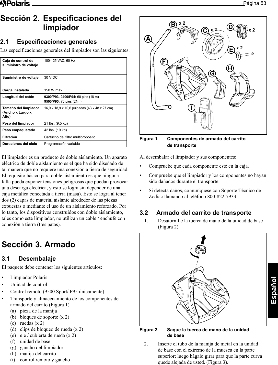 Página 53Español Sección 2.   Especicaciones del limpiador 2.1  Especicaciones generales Las especificaciones generales del limpiador son las siguientes: Caja de control de  suministro de voltaje 100-125 VAC, 60 Hz Suministro de voltaje  30 V DC Carga instalada  150 W máx. Longitud del cable 9300/P93, 9400/P94: 60 pies (18 m)  9500/P95: 70 pies (21m) Tamaño del limpiador (Ancho x Largo x Alto) 16,9 x 18,9 x 10,6 pulgadas (43 x 48 x 27 cm) Peso del limpiador  21 lbs. (9,5 kg) Peso empaquetado  42 lbs. (19 kg)Filtración Cartucho del ltro multipropósito Duraciones del ciclo  Programación variable x 2 A B  C  D x 2  x 2 E  x 2 F G  H I Figura 1.   Componentes de armado del carrito de transporte Al desembalar el limpiador y sus componentes: • Compruebe que cada componente esté en la caja. • Compruebe que el limpiador y los componentes no hayan sido dañados durante el transporte. • Si detecta daños, comuníquese con Soporte Técnico de Zodiac llamando al teléfono 800-822-7933. 3.2  Armado del carrito de transporte 1.  Desatornille la tuerca de mano de la unidad de base (Figura 2). Figura 2.   Saque la tuerca de mano de la unidad de base 2.  Inserte el tubo de la manija de metal en la unidad de base con el extremo de la muesca en la parte superior; luego hágalo girar para que la parte curva quede alejada de usted. (Figura 3). El limpiador es un producto de doble aislamiento. Un aparato eléctrico de doble aislamiento es el que ha sido diseñado de tal manera que no requiere una conexión a tierra de seguridad. El requisito básico para doble aislamiento es que ninguna falla pueda exponer tensiones peligrosas que puedan provocar una descarga eléctrica, y esto se logra sin depender de una caja metálica conectada a tierra (masa). Esto se logra al tener dos (2) capas de material aislante alrededor de las piezas expuestas o mediante el uso de un aislamiento reforzado. Por lo tanto, los dispositivos construidos con doble aislamiento, tales como este limpiador, no utilizan un cable / enchufe con conexión a tierra (tres patas). Sección 3.  Armado 3.1 Desembalaje El paquete debe contener los siguientes artículos: • LimpiadorPolaris• Unidaddecontrol• Controlremoto(9500Sport/P95únicamente)• Transporteyalmacenamientodeloscomponentesdearmado del carrito (Figura 1) (a)  pieza de la manija (b)  bloques de soporte (x 2) (c)  ruedas (x 2) (d)  clips de bloqueo de rueda (x 2) (e)  eje / cubierta de rueda (x 2) (f)  unidad de base (g)  gancho del limpiador (h)  manija del carrito (i)  control remoto y gancho 