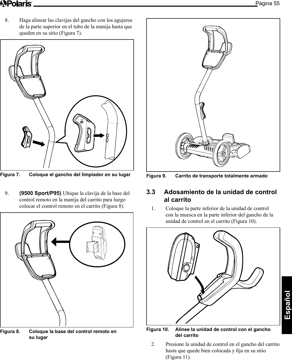 Página 55Español Figura 9.   Carrito de transporte totalmente armado 3.3  Adosamiento de la unidad de control al carrito 1.  Coloque la parte inferior de la unidad de control con la muesca en la parte inferior del gancho de la unidad de control en el carrito (Figura 10). Figura 10.   Alinee la unidad de control con el gancho del carrito 2.  Presione la unidad de control en el gancho del carrito hastaquequedebiencolocadayjaensusitio(Figura 11). 8.  Haga alinear las clavijas del gancho con los agujeros de la parte superior en el tubo de la manija hasta que queden en su sitio (Figura 7). Figura 7.   Coloque el gancho del limpiador en su lugar 9.  (9500 Sport/P95) Ubique la clavija de la base del control remoto en la manija del carrito para luego colocar el control remoto en el carrito (Figura 8). Figura 8.   Coloque la base del control remoto en su lugar 