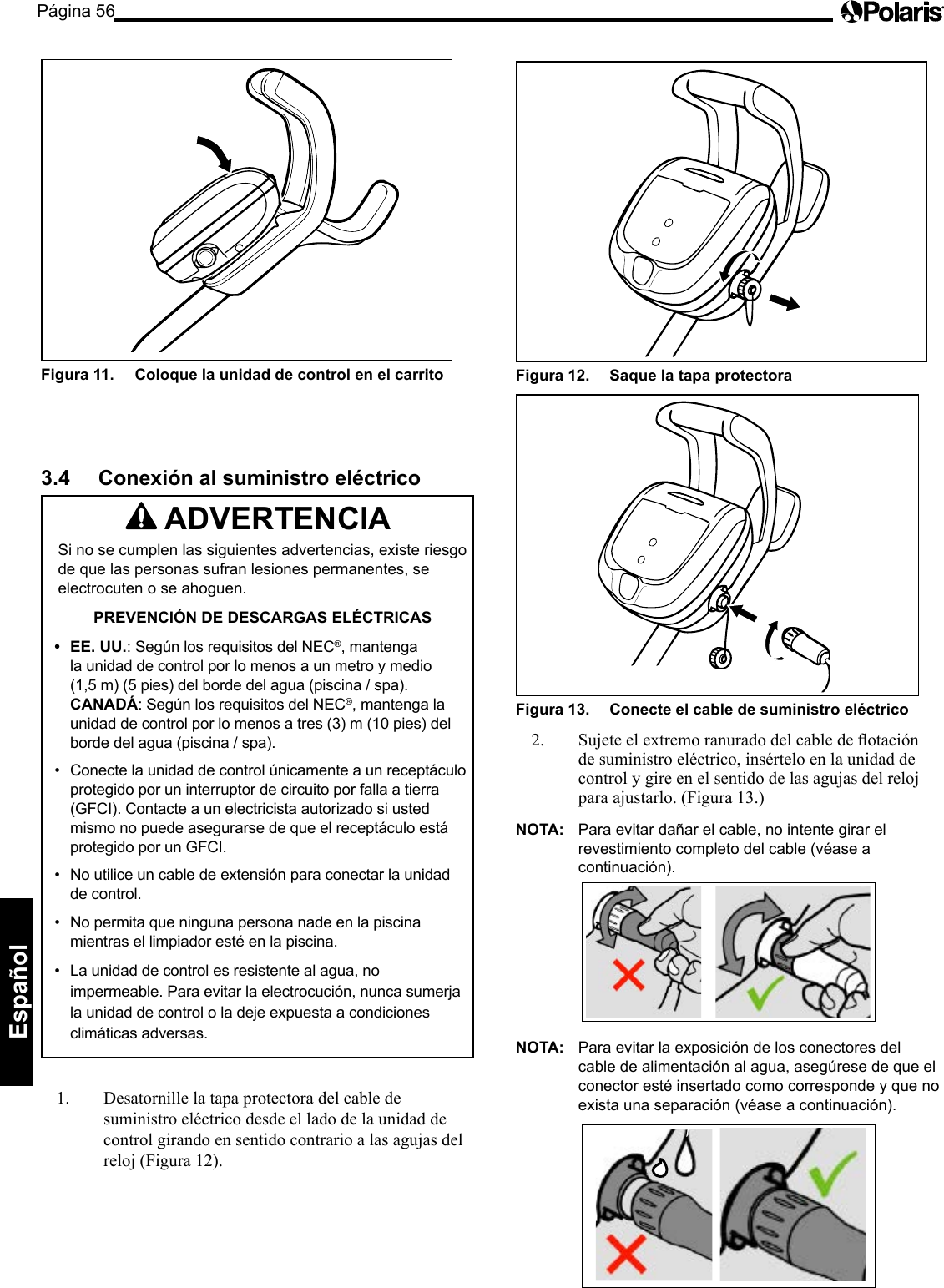 Página 56Español Figura 12.   Saque la tapa protectora Figura 13.   Conecte el cable de suministro eléctrico 2. Sujeteelextremoranuradodelcabledeotaciónde suministro eléctrico, insértelo en la unidad de control y gire en el sentido de las agujas del reloj para ajustarlo. (Figura 13.) NOTA:  Para evitar dañar el cable, no intente girar el revestimiento completo del cable (véase a continuación). NOTA:  Para evitar la exposición de los conectores del cable de alimentación al agua, asegúrese de que el conector esté insertado como corresponde y que no exista una separación (véase a continuación).Figura 11.   Coloque la unidad de control en el carrito 3.4  Conexión al suministro eléctrico  ADVERTENCIA Si no se cumplen las siguientes advertencias, existe riesgo de que las personas sufran lesiones permanentes, se electrocuten o se ahoguen. PREVENCIÓN DE DESCARGAS ELÉCTRICAS •  EE. UU.: Según los requisitos del NEC®, mantenga la unidad de control por lo menos a un metro y medio (1,5 m) (5 pies) del borde del agua (piscina / spa). CANADÁ: Según los requisitos del NEC®, mantenga la unidad de control por lo menos a tres (3) m (10 pies) del borde del agua (piscina / spa). •  Conecte la unidad de control únicamente a un receptáculo protegido por un interruptor de circuito por falla a tierra (GFCI). Contacte a un electricista autorizado si usted mismo no puede asegurarse de que el receptáculo está protegido por un GFCI. •  No utilice un cable de extensión para conectar la unidad de control. •  No permita que ninguna persona nade en la piscina mientras el limpiador esté en la piscina. •  La unidad de control es resistente al agua, no impermeable. Para evitar la electrocución, nunca sumerja la unidad de control o la deje expuesta a condiciones climáticas adversas. 1.  Desatornille la tapa protectora del cable de suministro eléctrico desde el lado de la unidad de control girando en sentido contrario a las agujas del reloj (Figura 12). 