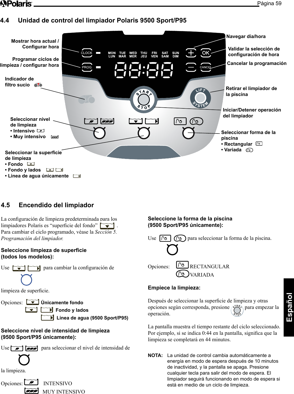 Página 59Español Seleccionar forma de la piscina • Rectangular   • Variada   Mostrar hora actual / Congurar hora Programar ciclos de limpieza / congurar hora Navegar día/hora Retirar el limpiador de  la piscina Iniciar/Detener operación del limpiador Cancelar la programación Validar la selección de conguración de hora Seleccionar nivel  de limpieza • Intensivo • Muy intensivo Indicador de  ltro sucio Seleccionar la supercie  de limpieza • Fondo • Fondo y lados • Línea de agua únicamente 4.4  Unidad de control del limpiador Polaris 9500 Sport/P95 4.5  Encendido del limpiador  LaconguracióndelimpiezapredeterminadaparaloslimpiadoresPolarises“superciedelfondo”  . Para cambiar el ciclo programado, véase la Sección 5. Programación del limpiador. Seleccione limpieza de supercie  (todos los modelos): Use  paracambiarlaconguracióndelimpiezadesupercie.Opciones:   Únicamente fondo        Fondo y lados     Línea de agua (9500 Sport/P95)  Seleccione nivel de intensidad de limpieza  (9500 Sport/P95 únicamente): Use  para seleccionar el nivel de intensidad de la limpieza. Opciones:     INTENSIVO      MUY INTENSIVO  Seleccione la forma de la piscina  (9500 Sport/P95 únicamente): Use   para seleccionar la forma de la piscina. Opciones:    RECTANGULAR         VARIADA  Empiece la limpieza: Despuésdeseleccionarlasuperciedelimpiezayotrasopcionessegúncorresponda,presione  para empezar la operación. La pantalla muestra el tiempo restante del ciclo seleccionado. Porejemplo,siseindica0:44enlapantalla,signicaquelalimpieza se completará en 44 minutos. NOTA:  La unidad de control cambia automáticamente a energía en modo de espera después de 10 minutos de inactividad, y la pantalla se apaga. Presione cualquier tecla para salir del modo de espera. El limpiador seguirá funcionando en modo de espera si está en medio de un ciclo de limpieza. 