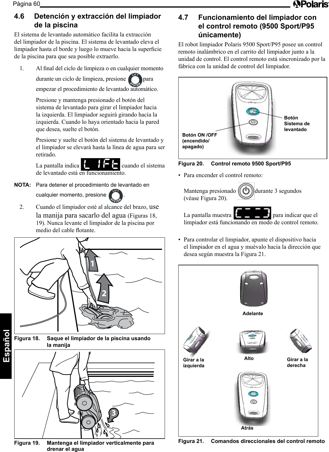Página 60Español 4.6  Detención y extracción del limpiador de la piscina El sistema de levantado automático facilita la extracción del limpiador de la piscina. El sistema de levantado eleva el limpiadorhastaelbordeyluegolomuevehacialasuperciede la piscina para que sea posible extraerlo. 1. Alnaldelciclodelimpiezaoencualquiermomentodurante un ciclo de limpieza, presione  para empezar el procedimiento de levantado automático.   Presione y mantenga presionado el botón del sistema de levantado para girar el limpiador hacia la izquierda. El limpiador seguirá girando hacia la izquierda. Cuando lo haya orientado hacia la pared que desea, suelte el botón.   Presione y suelte el botón del sistema de levantado y el limpiador se elevará hasta la línea de agua para ser retirado.   La pantalla indica   cuando el sistema de levantado está en funcionamiento. NOTA:  Para detener el procedimiento de levantado en cualquier momento, presione  .2.  Cuando el limpiador esté al alcance del brazo, use la manija para sacarlo del agua (Figuras 18, 19). Nunca levante el limpiador de la piscina por mediodelcableotante.12Figura 18.   Saque el limpiador de la piscina usando  la manija 3Figura 19.   Mantenga el limpiador verticalmente para drenar el agua 4.7  Funcionamiento del limpiador con el control remoto (9500 Sport/P95 únicamente) ElrobotlimpiadorPolaris9500Sport/P95poseeuncontrolremoto inalámbrico en el carrito del limpiador junto a la unidad de control. El control remoto está sincronizado por la fábrica con la unidad de control del limpiador. Botón ON /OFF (encendido/apagado) BotónSistema de levantadoFigura 20.   Control remoto 9500 Sport/P95 • Paraencenderelcontrolremoto:   Mantenga presionado  durante 3 segundos (véase Figura 20).   La pantalla muestra   para indicar que el limpiador está funcionando en modo de control remoto. • Paracontrolarellimpiador,apunteeldispositivohaciael limpiador en el agua y muévalo hacia la dirección que deseasegúnmuestralaFigura21. Atrás Girar a la izquierda Alto  Girar a la derecha Adelante Figura 21.   Comandos direccionales del control remoto 