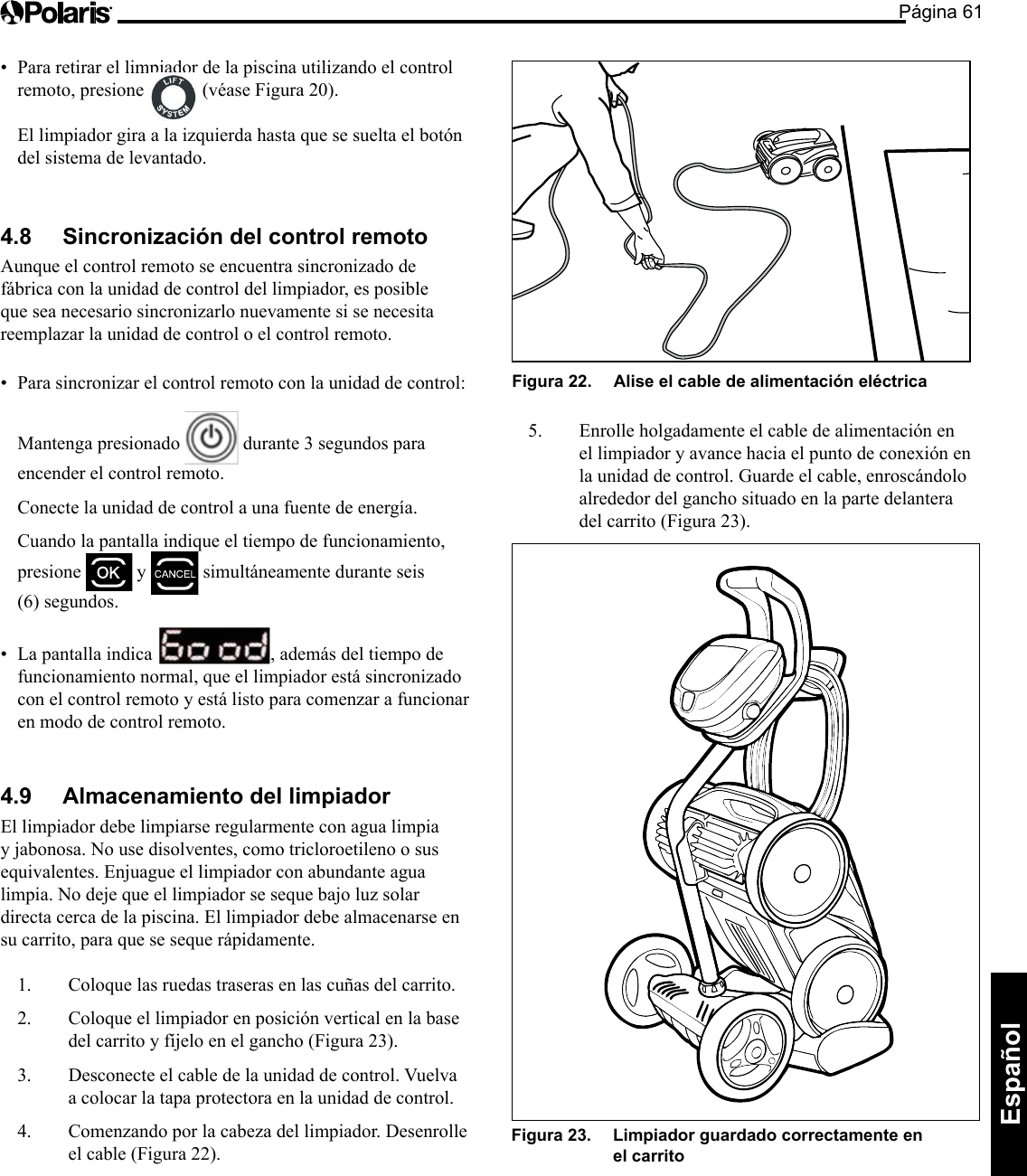 Página 61Español • Pararetirarellimpiadordelapiscinautilizandoelcontrolremoto, presione   (véase Figura 20).   El limpiador gira a la izquierda hasta que se suelta el botón del sistema de levantado. 4.8  Sincronización del control remoto Aunque el control remoto se encuentra sincronizado de fábrica con la unidad de control del limpiador, es posible que sea necesario sincronizarlo nuevamente si se necesita reemplazar la unidad de control o el control remoto. • Parasincronizarelcontrolremotoconlaunidaddecontrol:  Mantenga presionado   durante 3 segundos para encender el control remoto.   Conecte la unidad de control a una fuente de energía.   Cuando la pantalla indique el tiempo de funcionamiento, presione   y   simultáneamente durante seis (6) segundos. • Lapantallaindica , además del tiempo de funcionamiento normal, que el limpiador está sincronizado con el control remoto y está listo para comenzar a funcionar en modo de control remoto. 4.9  Almacenamiento del limpiador El limpiador debe limpiarse regularmente con agua limpia y jabonosa. No use disolventes, como tricloroetileno o sus equivalentes. Enjuague el limpiador con abundante agua limpia. No deje que el limpiador se seque bajo luz solar directa cerca de la piscina. El limpiador debe almacenarse en su carrito, para que se seque rápidamente. 1.  Coloque las ruedas traseras en las cuñas del carrito. 2.  Coloque el limpiador en posición vertical en la base del carrito y fíjelo en el gancho (Figura 23). 3.  Desconecte el cable de la unidad de control. Vuelva a colocar la tapa protectora en la unidad de control. 4.  Comenzando por la cabeza del limpiador. Desenrolle el cable (Figura 22). Figura 22.   Alise el cable de alimentación eléctrica 5. Enrolleholgadamenteelcabledealimentaciónenel limpiador y avance hacia el punto de conexión en la unidad de control. Guarde el cable, enroscándolo alrededor del gancho situado en la parte delantera del carrito (Figura 23). Figura 23.   Limpiador guardado correctamente en el carrito 