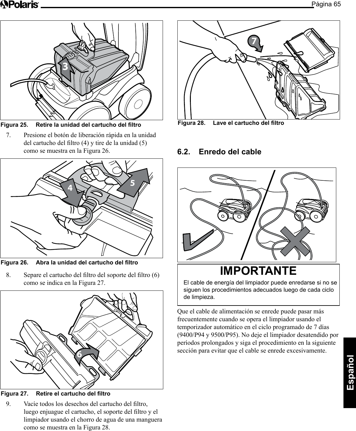 Página 65Español 3Figura 25.   Retire la unidad del cartucho del ltro 7.  Presione el botón de liberación rápida en la unidad delcartuchodelltro(4)ytiredelaunidad(5)como se muestra en la Figura 26. 45Figura 26.   Abra la unidad del cartucho del ltro 8. Separeelcartuchodelltrodelsoportedelltro(6)como se indica en la Figura 27. 6Figura 27.   Retire el cartucho del ltro 9. Vacíetodoslosdesechosdelcartuchodelltro,luegoenjuagueelcartucho,elsoportedelltroyellimpiador usando el chorro de agua de una manguera como se muestra en la Figura 28. Figura 28.   Lave el cartucho del ltro 76.2.  Enredo del cable  IMPORTANTE El cable de energía del limpiador puede enredarse si no se siguen los procedimientos adecuados luego de cada ciclo de limpieza. Que el cable de alimentación se enrede puede pasar más frecuentemente cuando se opera el limpiador usando el temporizador automático en el ciclo programado de 7 días (9400/P94y9500/P95).Nodejeellimpiadordesatendidoporperíodos prolongados y siga el procedimiento en la siguiente sección para evitar que el cable se enrede excesivamente. 