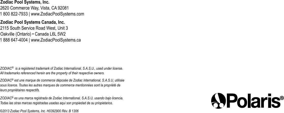 Zodiac Pool Systems, Inc. 2620 Commerce Way, Vista, CA 92081 1 800 822-7933 | www.ZodiacPoolSystems.comZodiac Pool Systems Canada, Inc. 2115 South Service Road West, Unit 3 Oakville (Ontario) • Canada L6L 5W2 1 888 647-4004 | www.ZodiacPoolSystems.caZODIAC®  is a registered trademark of Zodiac International, S.A.S.U., used under license. All trademarks referenced herein are the property of their respective owners.ZODIAC® est une marque de commerce déposée de Zodiac International, S.A.S.U, utilisée sous licence. Toutes les autres marques de commerce mentionnées sont la propriété de leurs propriétaires respectifs.ZODIAC® es una marca registrada de Zodiac International, S.A.S.U, usando bajo licencia. Todas las otras marcas registradas usadas aqui son propiedad de su priopietarios.©2013 Zodiac Pool Systems, Inc. H0392900 Rév. B 1306 