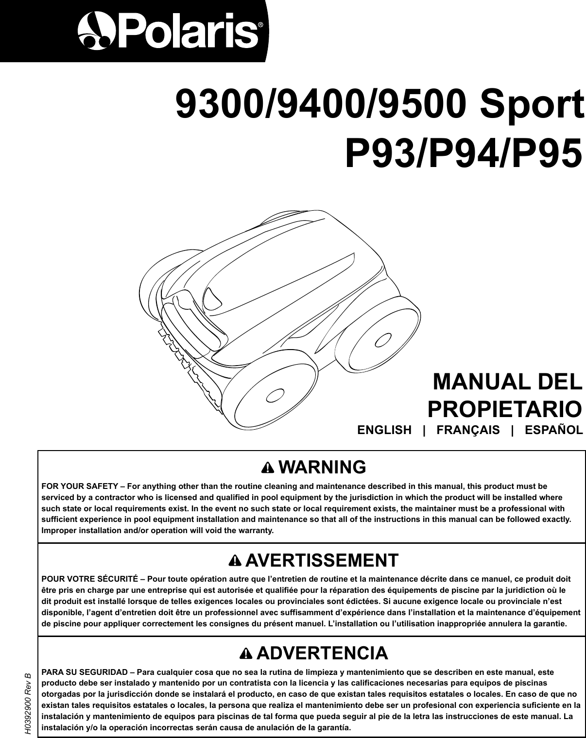 9400MANUAL DEL PROPIETARIO ENGLISH   |   FRANÇAIS   |   ESPAÑOL    AVERTISSEMENTPOUR VOTRE SÉCURITÉ – Pour toute opération autre que l’entretien de routine et la maintenance décrite dans ce manuel, ce produit doit être pris en charge par une entreprise qui est autorisée et qualifiée pour la réparation des équipements de piscine par la juridiction où le dit produit est installé lorsque de telles exigences locales ou provinciales sont édictées. Si aucune exigence locale ou provinciale n’est disponible, l’agent d’entretien doit être un professionnel avec suffisamment d’expérience dans l’installation et la maintenance d’équipement de piscine pour appliquer correctement les consignes du présent manuel. L’installation ou l’utilisation inappropriée annulera la garantie.   WARNING FOR YOUR SAFETY – For anything other than the routine cleaning and maintenance described in this manual, this product must be serviced by a contractor who is licensed and qualified in pool equipment by the jurisdiction in which the product will be installed where such state or local requirements exist. In the event no such state or local requirement exists, the maintainer must be a professional with sufficient experience in pool equipment installation and maintenance so that all of the instructions in this manual can be followed exactly. Improper installation and/or operation will void the warranty. H0392900 Rev B 9300/9400/9500 Sport P93/P94/P95    ADVERTENCIAPARA SU SEGURIDAD – Para cualquier cosa que no sea la rutina de limpieza y mantenimiento que se describen en este manual, este producto debe ser instalado y mantenido por un contratista con la licencia y las calificaciones necesarias para equipos de piscinas otorgadas por la jurisdicción donde se instalará el producto, en caso de que existan tales requisitos estatales o locales. En caso de que no existan tales requisitos estatales o locales, la persona que realiza el mantenimiento debe ser un profesional con experiencia suficiente en la instalación y mantenimiento de equipos para piscinas de tal forma que pueda seguir al pie de la letra las instrucciones de este manual. La instalación y/o la operación incorrectas serán causa de anulación de la garantía. 