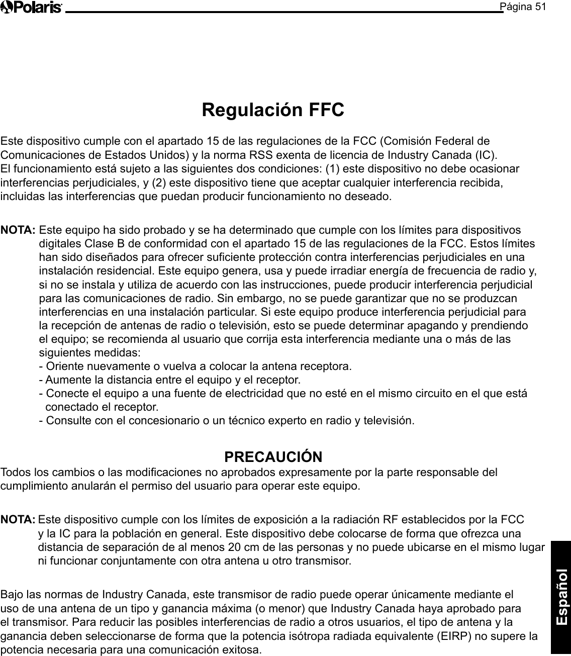 Página 51Español Regulación FFC  Este dispositivo cumple con el apartado 15 de las regulaciones de la FCC (Comisión Federal de Comunicaciones de Estados Unidos) y la norma RSS exenta de licencia de Industry Canada (IC). El funcionamiento está sujeto a las siguientes dos condiciones: (1) este dispositivo no debe ocasionar interferencias perjudiciales, y (2) este dispositivo tiene que aceptar cualquier interferencia recibida, incluidas las interferencias que puedan producir funcionamiento no deseado.  NOTA:  Este equipo ha sido probado y se ha determinado que cumple con los límites para dispositivos digitales Clase B de conformidad con el apartado 15 de las regulaciones de la FCC. Estos límites han sido diseñados para ofrecer suficiente protección contra interferencias perjudiciales en una instalación residencial. Este equipo genera, usa y puede irradiar energía de frecuencia de radio y, si no se instala y utiliza de acuerdo con las instrucciones, puede producir interferencia perjudicial para las comunicaciones de radio. Sin embargo, no se puede garantizar que no se produzcan interferencias en una instalación particular. Si este equipo produce interferencia perjudicial para la recepción de antenas de radio o televisión, esto se puede determinar apagando y prendiendo el equipo; se recomienda al usuario que corrija esta interferencia mediante una o más de las siguientes medidas: - Oriente nuevamente o vuelva a colocar la antena receptora.  - Aumente la distancia entre el equipo y el receptor.  - Conecte el equipo a una fuente de electricidad que no esté en el mismo circuito en el que está    conectado el receptor.  - Consulte con el concesionario o un técnico experto en radio y televisión. PRECAUCIÓN Todos los cambios o las modicaciones no aprobados expresamente por la parte responsable del cumplimiento anularán el permiso del usuario para operar este equipo.  NOTA: Este dispositivo cumple con los límites de exposición a la radiación RF establecidos por la FCC y la IC para la población en general. Este dispositivo debe colocarse de forma que ofrezca una distancia de separación de al menos 20 cm de las personas y no puede ubicarse en el mismo lugar ni funcionar conjuntamente con otra antena u otro transmisor.  Bajo las normas de Industry Canada, este transmisor de radio puede operar únicamente mediante el uso de una antena de un tipo y ganancia máxima (o menor) que Industry Canada haya aprobado para el transmisor. Para reducir las posibles interferencias de radio a otros usuarios, el tipo de antena y la ganancia deben seleccionarse de forma que la potencia isótropa radiada equivalente (EIRP) no supere la potencia necesaria para una comunicación exitosa. 