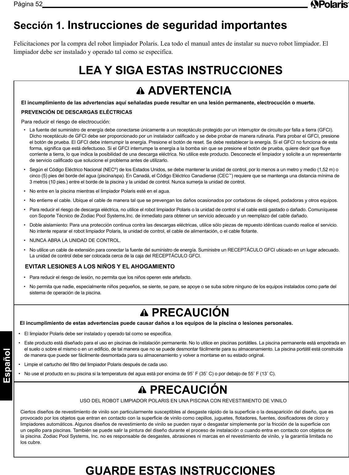 Página 52Español    ADVERTENCIA El incumplimiento de las advertencias aquí señaladas puede resultar en una lesión permanente, electrocución o muerte. PREVENCIÓN DE DESCARGAS ELÉCTRICAS Para reducir el riesgo de electrocución: •  La fuente del suministro de energía debe conectarse únicamente a un receptáculo protegido por un interruptor de circuito por falla a tierra (GFCI). Dicho receptáculo de GFCI debe ser proporcionado por un instalador calificado y se debe probar de manera rutinaria. Para probar el GFCI, presione el botón de prueba. El GFCI debe interrumpir la energía. Presione el botón de reset. Se debe restablecer la energía. Si el GFCI no funciona de esta forma, significa que está defectuoso. Si el GFCI interrumpe la energía a la bomba sin que se presione el botón de prueba, quiere decir que fluye corriente a tierra, lo que indica la posibilidad de una descarga eléctrica. No utilice este producto. Desconecte el limpiador y solicite a un representante de servicio calificado que solucione el problema antes de utilizarlo. •  Según el Código Eléctrico Nacional (NEC®) de los Estados Unidos, se debe mantener la unidad de control, por lo menos a un metro y medio (1,52 m) o cinco (5) pies del borde del agua (piscina/spa). En Canadá, el Código Eléctrico Canadiense (CEC™) requiere que se mantenga una distancia mínima de 3 metros (10 pies.) entre el borde de la piscina y la unidad de control. Nunca sumerja la unidad de control. •  No entre en la piscina mientras el limpiador Polaris esté en el agua. •  No entierre el cable. Ubique el cable de manera tal que se prevengan los daños ocasionados por cortadoras de césped, podadoras y otros equipos. •  Para reducir el riesgo de descarga eléctrica, no utilice el robot limpiador Polaris o la unidad de control si el cable está gastado o dañado. Comuníquese con Soporte Técnico de Zodiac Pool Systems,Inc. de inmediato para obtener un servicio adecuado y un reemplazo del cable dañado. •  Doble aislamiento: Para una protección continua contra las descargas eléctricas, utilice sólo piezas de repuesto idénticas cuando realice el servicio. No intente reparar el robot limpiador Polaris, la unidad de control, el cable de alimentación, o el cable flotante.  •  NUNCA ABRA LA UNIDAD DE CONTROL. •  No utilice un cable de extensión para conectar la fuente del suministro de energía. Suministre un RECEPTÁCULO GFCI ubicado en un lugar adecuado. La unidad de control debe ser colocada cerca de la caja del RECEPTÁCULO GFCI. EVITAR LESIONES A LOS NIÑOS Y EL AHOGAMIENTO •  Para reducir el riesgo de lesión, no permita que los niños operen este artefacto. •  No permita que nadie, especialmente niños pequeños, se siente, se pare, se apoye o se suba sobre ninguno de los equipos instalados como parte del sistema de operación de la piscina. Sección 1.  Instrucciones de seguridad importantes  Felicitaciones por la compra del robot limpiador Polaris. Lea todo el manual antes de instalar su nuevo robot limpiador. El limpiador debe ser instalado y operado tal como se especifica. LEA Y SIGA ESTAS INSTRUCCIONES    PRECAUCIÓN El incumplimiento de estas advertencias puede causar daños a los equipos de la piscina o lesiones personales. •  El limpiador Polaris debe ser instalado y operado tal como se especifica. •  Este producto está diseñado para el uso en piscinas de instalación permanente. No lo utilice en piscinas portátiles. La piscina permanente está empotrada en el suelo o sobre el mismo o en un edificio, de tal manera que no se puede desmontar fácilmente para su almacenamiento. La piscina portátil está construida de manera que puede ser fácilmente desmontada para su almacenamiento y volver a montarse en su estado original. •  Limpie el cartucho del filtro del limpiador Polaris después de cada uso. •  No use el producto en su piscina si la temperatura del agua está por encima de 95˚ F (35˚ C) o por debajo de 55˚ F (13˚ C).    PRECAUCIÓN USO DEL ROBOT LIMPIADOR POLARIS EN UNA PISCINA CON REVESTIMIENTO DE VINILO Ciertos diseños de revestimiento de vinilo son particularmente susceptibles al desgaste rápido de la superficie o la desaparición del diseño, que es provocado por los objetos que entran en contacto con la superficie de vinilo como cepillos, juguetes, flotadores, fuentes, dosificadores de cloro y limpiadores automáticos. Algunos diseños de revestimiento de vinilo se pueden rayar o desgastar simplemente por la fricción de la superficie con un cepillo para piscinas. También se puede salir la pintura del diseño durante el proceso de instalación o cuando entra en contacto con objetos de la piscina. Zodiac Pool Systems, Inc. no es responsable de desgastes, abrasiones ni marcas en el revestimiento de vinilo, y la garantía limitada no los cubre. GUARDE ESTAS INSTRUCCIONES 