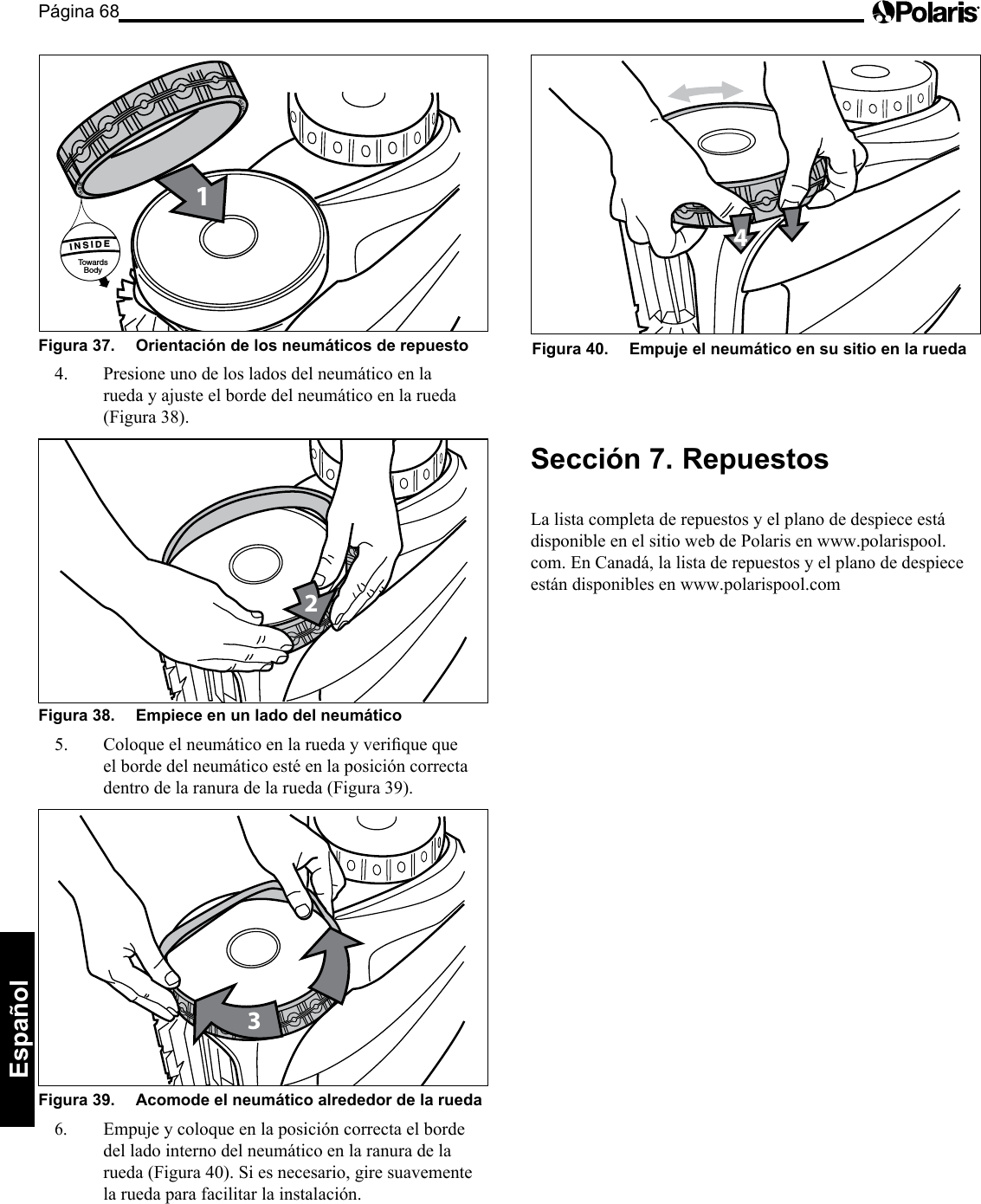 Página 68Español Figura 37.   Orientación de los neumáticos de repuesto 1INSIDETowardsBody      INSIDE      INSIDE4.  Presione uno de los lados del neumático en la rueda y ajuste el borde del neumático en la rueda (Figura 38). 2Figura 38.   Empiece en un lado del neumático 5. Coloqueelneumáticoenlaruedayveriquequeel borde del neumático esté en la posición correcta dentro de la ranura de la rueda (Figura 39). 3Figura 39.   Acomode el neumático alrededor de la rueda 6. Empuje y coloque en la posición correcta el borde del lado interno del neumático en la ranura de la rueda (Figura 40). Si es necesario, gire suavemente la rueda para facilitar la instalación. 4Figura 40.   Empuje el neumático en su sitio en la rueda Sección 7.  Repuestos La lista completa de repuestos y el plano de despiece está disponible en el sitio web de Polaris en www.polarispool.com. En Canadá, la lista de repuestos y el plano de despiece están disponibles en www.polarispool.com 