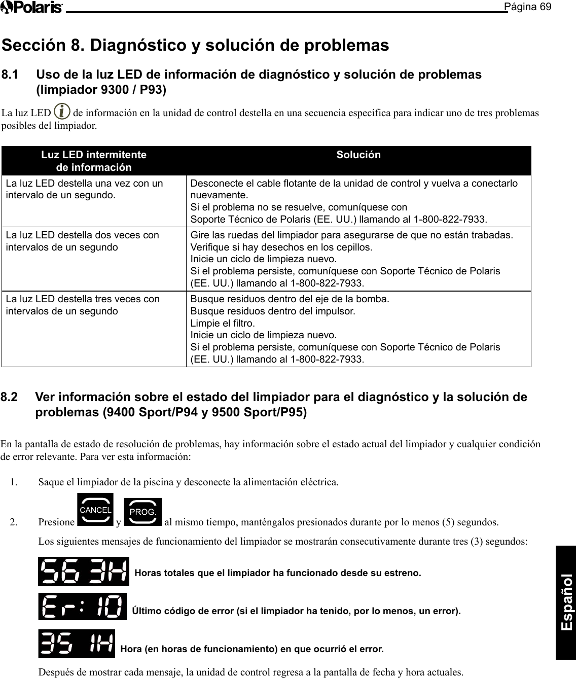 Página 69Español Sección 8.  Diagnóstico y solución de problemas 8.1  Uso de la luz LED de información de diagnóstico y solución de problemas  (limpiador 9300 / P93) La luz LED   de información en la unidad de control destella en una secuencia específica para indicar uno de tres problemas posibles del limpiador. Luz LED intermitente  de información Solución La luz LED destella una vez con un intervalo de un segundo. Desconecte el cable otante de la unidad de control y vuelva a conectarlo nuevamente. Si el problema no se resuelve, comuníquese con  Soporte Técnico de Polaris (EE. UU.) llamando al 1-800-822-7933. La luz LED destella dos veces con intervalos de un segundo Gire las ruedas del limpiador para asegurarse de que no están trabadas. Verique si hay desechos en los cepillos. Inicie un ciclo de limpieza nuevo. Si el problema persiste, comuníquese con Soporte Técnico de Polaris (EE. UU.) llamando al 1-800-822-7933. La luz LED destella tres veces con intervalos de un segundo Busque residuos dentro del eje de la bomba. Busque residuos dentro del impulsor. Limpie el ltro. Inicie un ciclo de limpieza nuevo. Si el problema persiste, comuníquese con Soporte Técnico de Polaris (EE. UU.) llamando al 1-800-822-7933. 8.2  Ver información sobre el estado del limpiador para el diagnóstico y la solución de problemas (9400 Sport/P94 y 9500 Sport/P95)  En la pantalla de estado de resolución de problemas, hay información sobre el estado actual del limpiador y cualquier condición de error relevante. Para ver esta información: 1.  Saque el limpiador de la piscina y desconecte la alimentación eléctrica.  2. Presione   y  almismotiempo,manténgalospresionadosduranteporlomenos(5)segundos.  Los siguientes mensajes de funcionamiento del limpiador se mostrarán consecutivamente durante tres (3) segundos:      Horas totales que el limpiador ha funcionado desde su estreno.     Último código de error (si el limpiador ha tenido, por lo menos, un error).     Hora (en horas de funcionamiento) en que ocurrió el error.   Después de mostrar cada mensaje, la unidad de control regresa a la pantalla de fecha y hora actuales. 