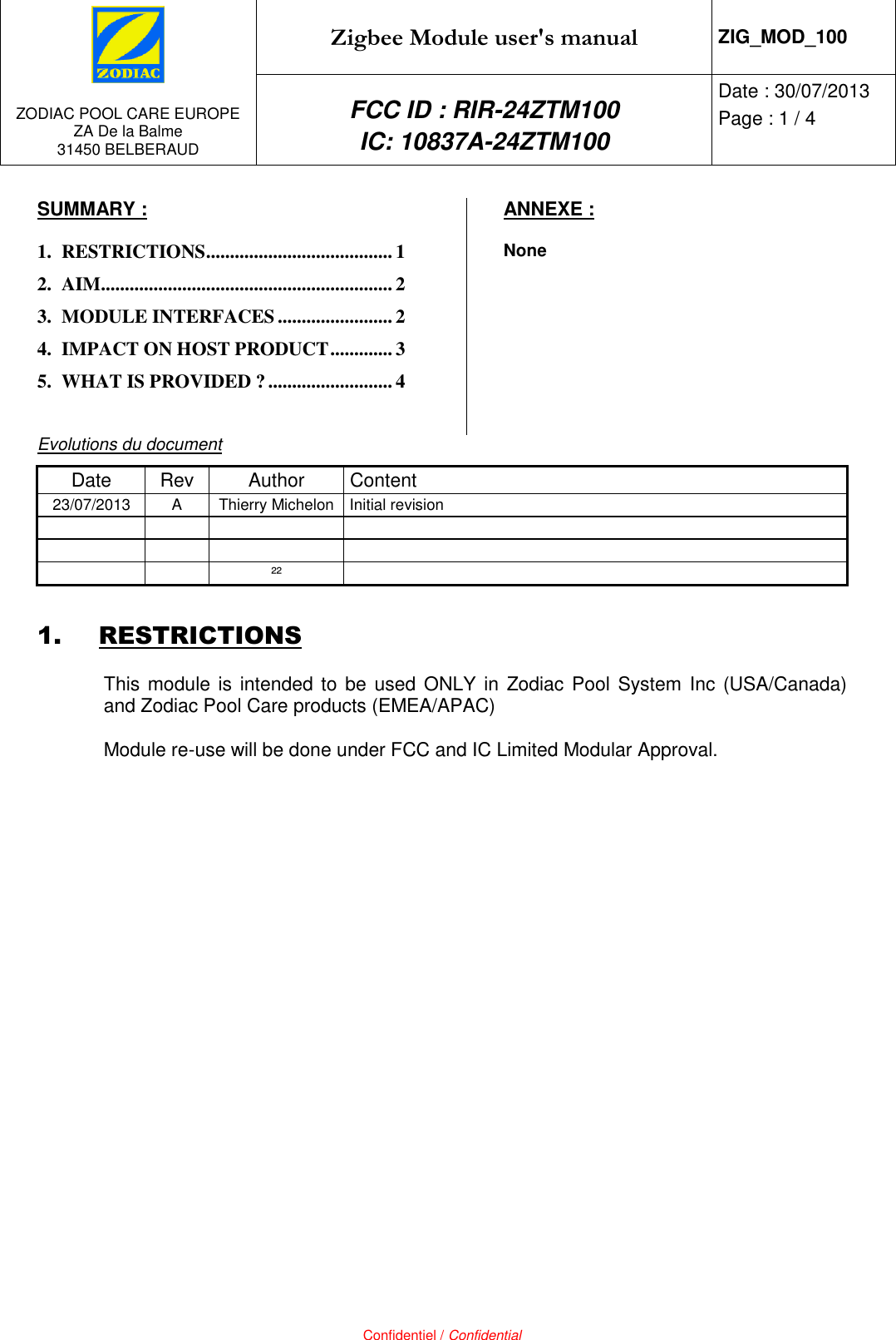   ZODIAC POOL CARE EUROPE ZA De la Balme 31450 BELBERAUD Zigbee Module user&apos;s manual ZIG_MOD_100 FCC ID : RIR-24ZTM100 IC: 10837A-24ZTM100 Date : 30/07/2013 Page : 1 / 4   Confidentiel / Confidential SUMMARY : 1. RESTRICTIONS ....................................... 1 2. AIM ............................................................. 2 3. MODULE INTERFACES ........................ 2 4. IMPACT ON HOST PRODUCT ............. 3 5. WHAT IS PROVIDED ? .......................... 4  ANNEXE : None  Evolutions du document Date Rev Author  Content 23/07/2013 A Thierry Michelon Initial revision           ²²  1. RESTRICTIONS This module is intended to be used ONLY  in  Zodiac Pool System Inc  (USA/Canada) and Zodiac Pool Care products (EMEA/APAC)  Module re-use will be done under FCC and IC Limited Modular Approval. 