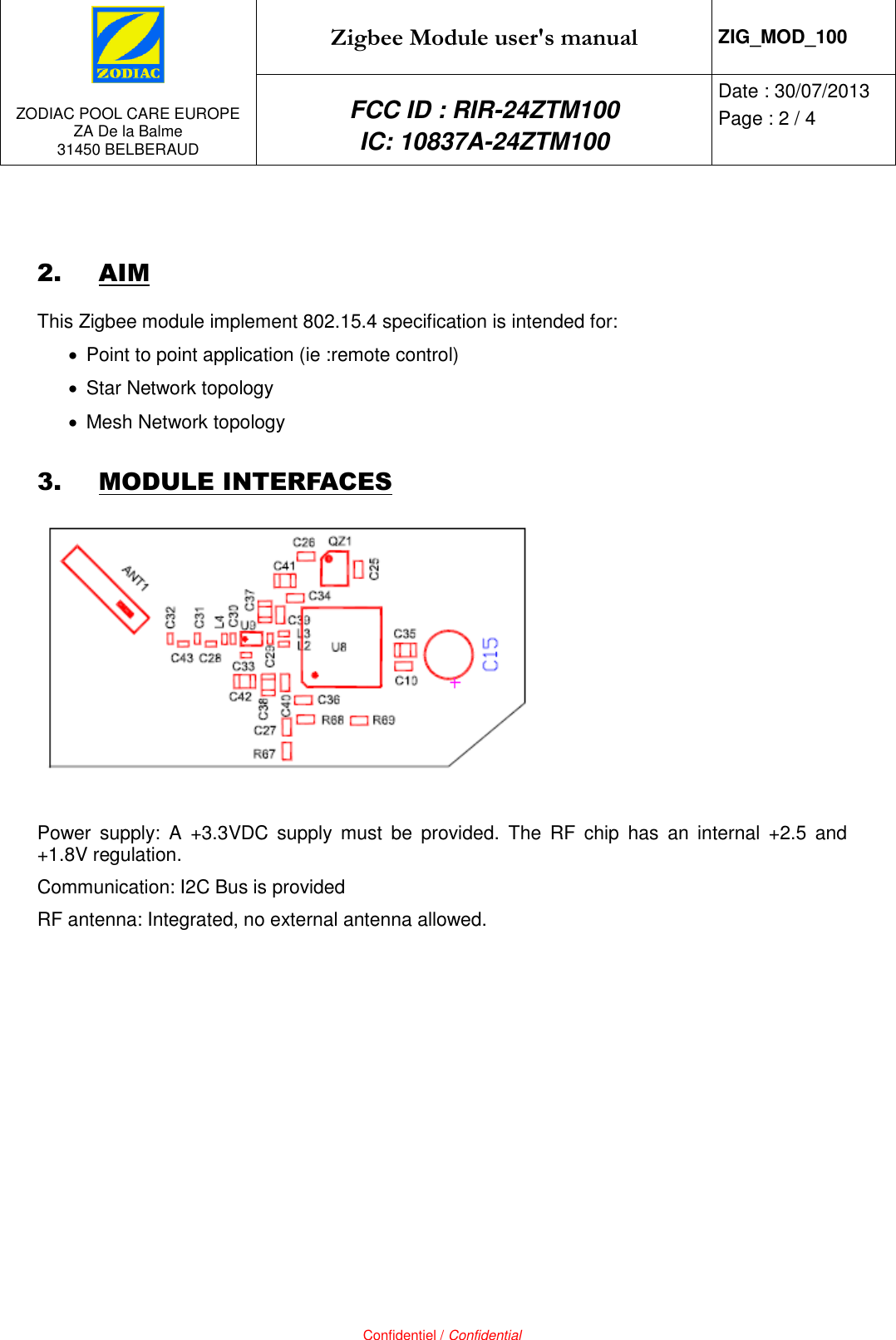   ZODIAC POOL CARE EUROPE ZA De la Balme 31450 BELBERAUD Zigbee Module user&apos;s manual ZIG_MOD_100 FCC ID : RIR-24ZTM100 IC: 10837A-24ZTM100 Date : 30/07/2013 Page : 2 / 4   Confidentiel / Confidential  2. AIM This Zigbee module implement 802.15.4 specification is intended for:   Point to point application (ie :remote control)   Star Network topology   Mesh Network topology 3. MODULE INTERFACES   Power  supply:  A  +3.3VDC  supply  must  be  provided.  The  RF  chip  has  an  internal  +2.5  and +1.8V regulation. Communication: I2C Bus is provided RF antenna: Integrated, no external antenna allowed. 