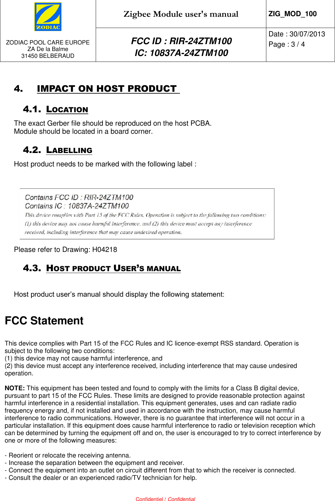   ZODIAC POOL CARE EUROPE ZA De la Balme 31450 BELBERAUD Zigbee Module user&apos;s manual ZIG_MOD_100 FCC ID : RIR-24ZTM100 IC: 10837A-24ZTM100 Date : 30/07/2013 Page : 3 / 4   Confidentiel / Confidential 4. IMPACT ON HOST PRODUCT  4.1. LOCATION The exact Gerber file should be reproduced on the host PCBA.  Module should be located in a board corner. 4.2. LABELLING Host product needs to be marked with the following label :   Please refer to Drawing: H04218 4.3. HOST PRODUCT USER’S MANUAL  Host product user’s manual should display the following statement:  FCC Statement  This device complies with Part 15 of the FCC Rules and IC licence-exempt RSS standard. Operation is subject to the following two conditions:  (1) this device may not cause harmful interference, and  (2) this device must accept any interference received, including interference that may cause undesired operation.  NOTE: This equipment has been tested and found to comply with the limits for a Class B digital device, pursuant to part 15 of the FCC Rules. These limits are designed to provide reasonable protection against harmful interference in a residential installation. This equipment generates, uses and can radiate radio frequency energy and, if not installed and used in accordance with the instruction, may cause harmful interference to radio communications. However, there is no guarantee that interference will not occur in a particular installation. If this equipment does cause harmful interference to radio or television reception which can be determined by turning the equipment off and on, the user is encouraged to try to correct interference by one or more of the following measures:  - Reorient or relocate the receiving antenna. - Increase the separation between the equipment and receiver. - Connect the equipment into an outlet on circuit different from that to which the receiver is connected. - Consult the dealer or an experienced radio/TV technician for help. 