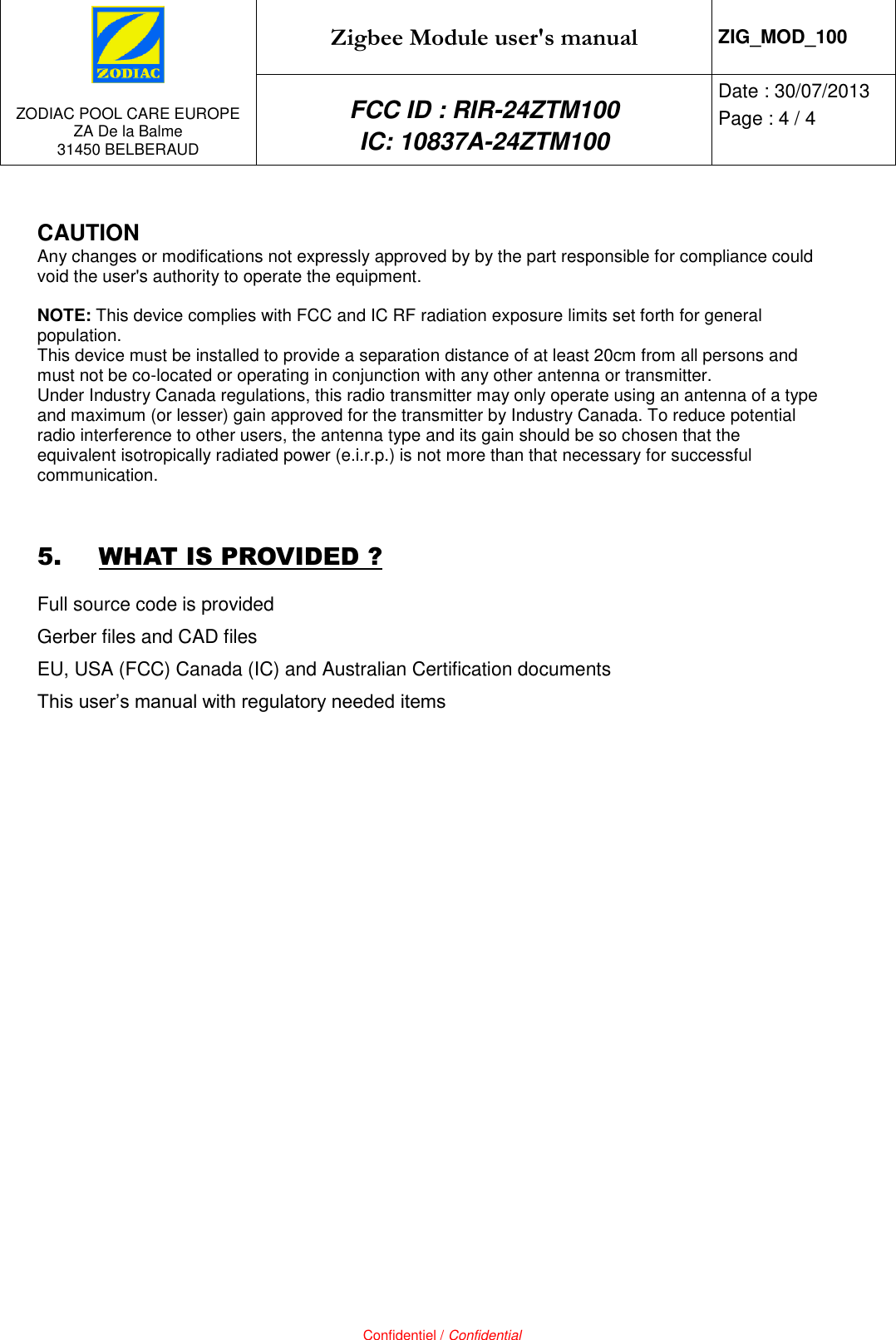   ZODIAC POOL CARE EUROPE ZA De la Balme 31450 BELBERAUD Zigbee Module user&apos;s manual ZIG_MOD_100 FCC ID : RIR-24ZTM100 IC: 10837A-24ZTM100 Date : 30/07/2013 Page : 4 / 4   Confidentiel / Confidential  CAUTION Any changes or modifications not expressly approved by by the part responsible for compliance could void the user&apos;s authority to operate the equipment.  NOTE: This device complies with FCC and IC RF radiation exposure limits set forth for general population. This device must be installed to provide a separation distance of at least 20cm from all persons and must not be co-located or operating in conjunction with any other antenna or transmitter. Under Industry Canada regulations, this radio transmitter may only operate using an antenna of a type and maximum (or lesser) gain approved for the transmitter by Industry Canada. To reduce potential radio interference to other users, the antenna type and its gain should be so chosen that the equivalent isotropically radiated power (e.i.r.p.) is not more than that necessary for successful communication.  5. WHAT IS PROVIDED ? Full source code is provided Gerber files and CAD files EU, USA (FCC) Canada (IC) and Australian Certification documents This user’s manual with regulatory needed items     