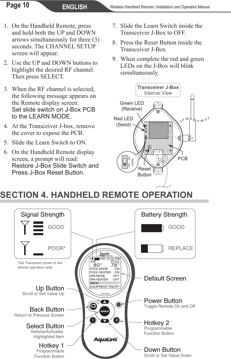 Page 10 ENGLISH    Wireless Handheld Remote | Installation and Operation Manual1.  On the Handheld Remote, press and hold both the UP and DOWN arrows simultaneously for three (3) seconds. The CHANNEL SETUP screen will appear.2.  Use the UP and DOWN buttons to highlight the desired RF channel. Then press SELECT.3.  When the RF channel is selected, the following message appears on the Remote display screen: Set slide switch on J-Box PCB to the LEARN MODE.4. At the Transceiver J-box, remove the cover to expose the PCB.5.  Slide the Learn Switch to ON.6. On the Handheld Remote display screen, a prompt will read: Restore J-Box Slide Switch and Press J-Box Reset Button.7.  Slide the Learn Switch inside the Transceiver J-Box to OFF.8.  Press the Reset Button inside the Transceiver J-Box9.  When complete the red and green LEDs on the J-Box will blink simultaneously.MAIN CONNECTORRESETD2D3LEARNY B RGOFF ONLEARNOFF ONRed LED(Send)PCBTransceiver J-BoxInternal ViewGreen LED(Receive)ResetButtonSECTION 4. HANDHELD REMOTE OPERATION12selectbackR0444300POOLONONOFFOFFAIR78°80°POOL MODEPOOL HEATERSPA MODESPA HEATERMENUEQUIPMENT ON/OFFFRI 10:30 PMDefault ScreenPower ButtonToggle Remote On and OffHotkey 2ProgrammableFunction ButtonDown ButtonScroll or Set Value DownHotkey 1ProgrammableFunction ButtonBack ButtonReturn to Previous ScreenSelect ButtonSelects/Activates Highlighted ItemUp ButtonScroll or Set Value Up*Set Tranceiver closer to theremote operation areaSignal StrengthGOODPOOR*Battery StrengthGOODREPLACE