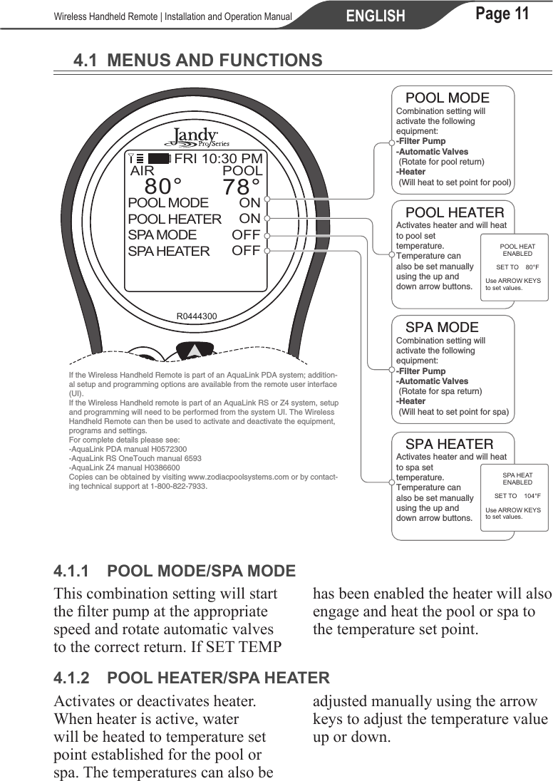 Page 11ENGLISH   Wireless Handheld Remote | Installation and Operation Manual4.1  MENUS AND FUNCTIONS12selectbackR0444300POOLONONOFFOFFAIR78°80°POOL MODEPOOL HEATERSPA MODESPA HEATERMENUEQUIPMENT ON/OFFFRI 10:30 PMActivates heater and will heat to pool set temperature. Temperature can also be set manually using the up and down arrow buttons.POOL MODECombination setting will activate the following equipment:-Filter Pump-Automatic Valves (Rotate for pool return)-Heater (Will heat to set point for pool)POOL HEATERSPA MODECombination setting will activate the following equipment:-Filter Pump-Automatic Valves (Rotate for spa return)-Heater (Will heat to set point for spa)SPA HEATERActivates heater and will heat to spa set temperature. Temperature can also be set manually using the up and down arrow buttons.POOL HEATENABLEDSET TO    80°FUse ARROW KEYSto set values.SPA HEATENABLEDSET TO    104°FUse ARROW KEYSto set values.If the Wireless Handheld Remote is part of an AquaLink PDA system; addition-al setup and programming options are available from the remote user interface (UI).If the Wireless Handheld remote is part of an AquaLink RS or Z4 system, setup and programming will need to be performed from the system UI. The Wireless Handheld Remote can then be used to activate and deactivate the equipment, programs and settings.For complete details please see:-AquaLink PDA manual H0572300-AquaLink RS OneTouch manual 6593-AquaLink Z4 manual H0386600 Copies can be obtained by visiting www.zodiacpoolsystems.com or by contact-ing technical support at 1-800-822-7933. 4.1.1  POOL MODE/SPA MODEThis combination setting will start the lter pump at the appropriate speed and rotate automatic valves to the correct return. If SET TEMP has been enabled the heater will also engage and heat the pool or spa to the temperature set point.4.1.2  POOL HEATER/SPA HEATERActivates or deactivates heater. When heater is active, water will be heated to temperature set point established for the pool or spa. The temperatures can also be adjusted manually using the arrow keys to adjust the temperature value up or down.