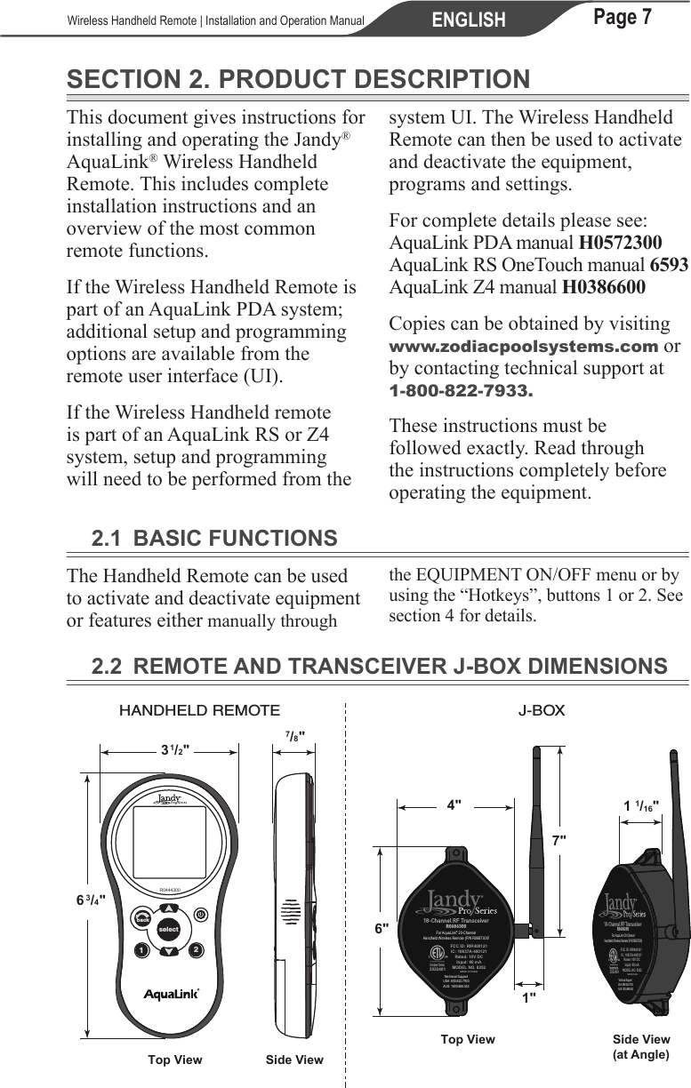 Page 7ENGLISH   Wireless Handheld Remote | Installation and Operation ManualSECTION 2. PRODUCT DESCRIPTIONThis document gives instructions for installing and operating the Jandy® AquaLink® Wireless Handheld Remote. This includes complete installation instructions and an overview of the most common remote functions.If the Wireless Handheld Remote is part of an AquaLink PDA system; additional setup and programming options are available from the remote user interface (UI).If the Wireless Handheld remote is part of an AquaLink RS or Z4 system, setup and programming will need to be performed from the system UI. The Wireless Handheld Remote can then be used to activate and deactivate the equipment, programs and settings.For complete details please see: AquaLink PDA manual H0572300 AquaLink RS OneTouch manual 6593 AquaLink Z4 manual H0386600 Copies can be obtained by visiting www.zodiacpoolsystems.com or by contacting technical support at 1-800-822-7933. These instructions must be followed exactly. Read through the instructions completely before operating the equipment.2.1  BASIC FUNCTIONSThe Handheld Remote can be used to activate and deactivate equipment or features either manually through the EQUIPMENT ON/OFF menu or by using the “Hotkeys”, buttons 1 or 2. See section 4 for details.2.2  REMOTE AND TRANSCEIVER J-BOX DIMENSIONS1 1/16&quot;4&quot;6&quot;1&quot;7&quot;Side View(at Angle)Top View18-Channel RF TransceiverR0686300For AquaLink® 20-ChannelHandheld Wireless Remote (P/N R0687300)Technical SupportUSA: 800.822.7933AUS: 1800.688.5523032401FCC ID: RIR400121IC: 10837A-400121Rated: 10V DCInput: 90 mAMODEL NO. 8252MADE IN CHINA18-Channel RF TransceiverR0686300For AquaLink® 20-ChannelHandheld Wireless Remote (P/N R0687300)Technical SupportUSA: 800.822.7933AUS: 1800.688.5523032401FCC ID: RIR400121IC: 10837A-400121Rated: 10V DCInput: 90 mAMODEL NO. 8252MADE IN CHINA12selectbackR04443001/2&quot;3/4&quot;37/8&quot;6Side ViewTop ViewHANDHELD REMOTE J-BOX