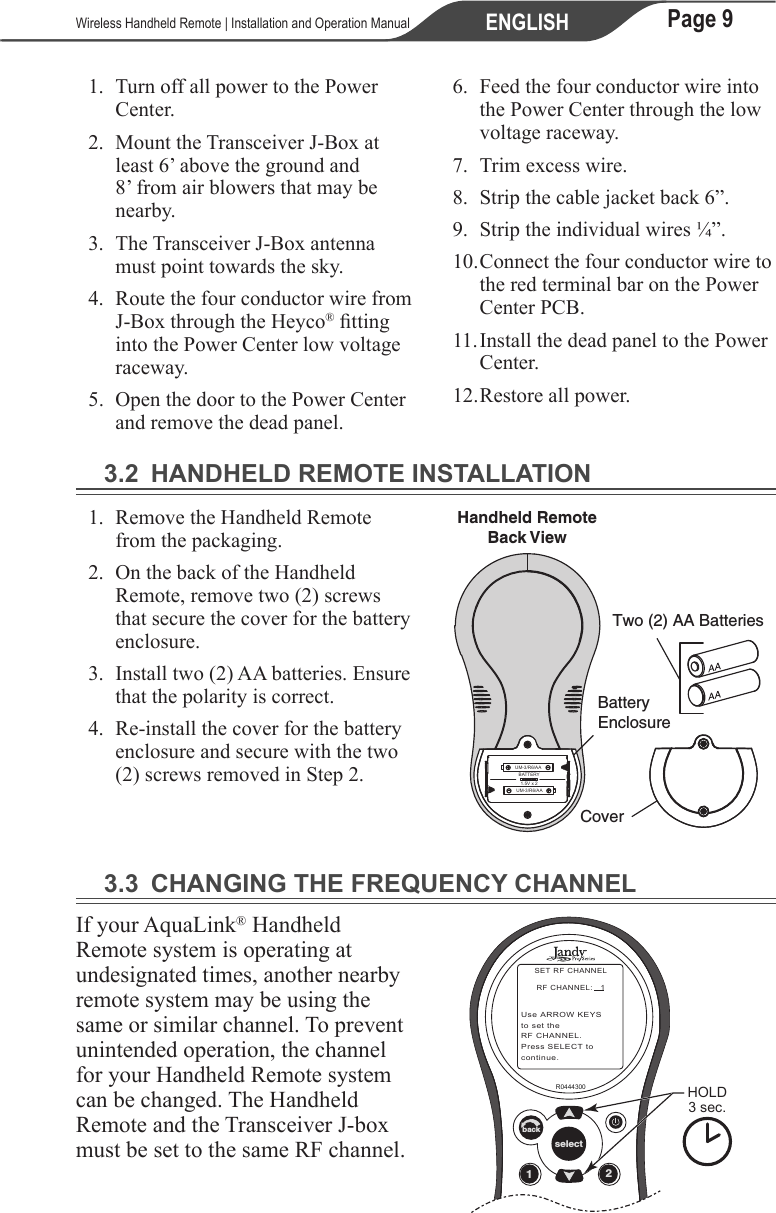 Page 9ENGLISH   Wireless Handheld Remote | Installation and Operation Manual1.  Turn off all power to the Power Center.2.  Mount the Transceiver J-Box at least 6’ above the ground and 8’ from air blowers that may be nearby.3.  The Transceiver J-Box antenna must point towards the sky.4.  Route the four conductor wire from J-Box through the Heyco® tting into the Power Center low voltage raceway.5.  Open the door to the Power Center and remove the dead panel.6.  Feed the four conductor wire into the Power Center through the low voltage raceway.7.  Trim excess wire.8.  Strip the cable jacket back 6”.9.  Strip the individual wires ¼”.10. Connect the four conductor wire to the red terminal bar on the Power Center PCB.11. Install the dead panel to the Power Center.12. Restore all power.3.2  HANDHELD REMOTE INSTALLATION1.  Remove the Handheld Remote from the packaging.2.  On the back of the Handheld Remote, remove two (2) screws that secure the cover for the battery enclosure.3.  Install two (2) AA batteries. Ensure that the polarity is correct. 4.  Re-install the cover for the battery enclosure and secure with the two (2) screws removed in Step 2.Two (2) AA BatteriesBatteryEnclosureHandheld RemoteBack ViewCoverUM-3/R6/AAUM-3/R6/AABATTERY1.5V x 23.3  CHANGING THE FREQUENCY CHANNELIf your AquaLink® Handheld Remote system is operating at undesignated times, another nearby remote system may be using the same or similar channel. To prevent unintended operation, the channel for your Handheld Remote system can be changed. The Handheld Remote and the Transceiver J-box must be set to the same RF channel. 12selectbackR0444300 HOLD3 sec.SET RF CHANNELRF CHANNEL:   1Use ARROW KEYSto set the RF CHANNEL.Press SELECT tocontinue.