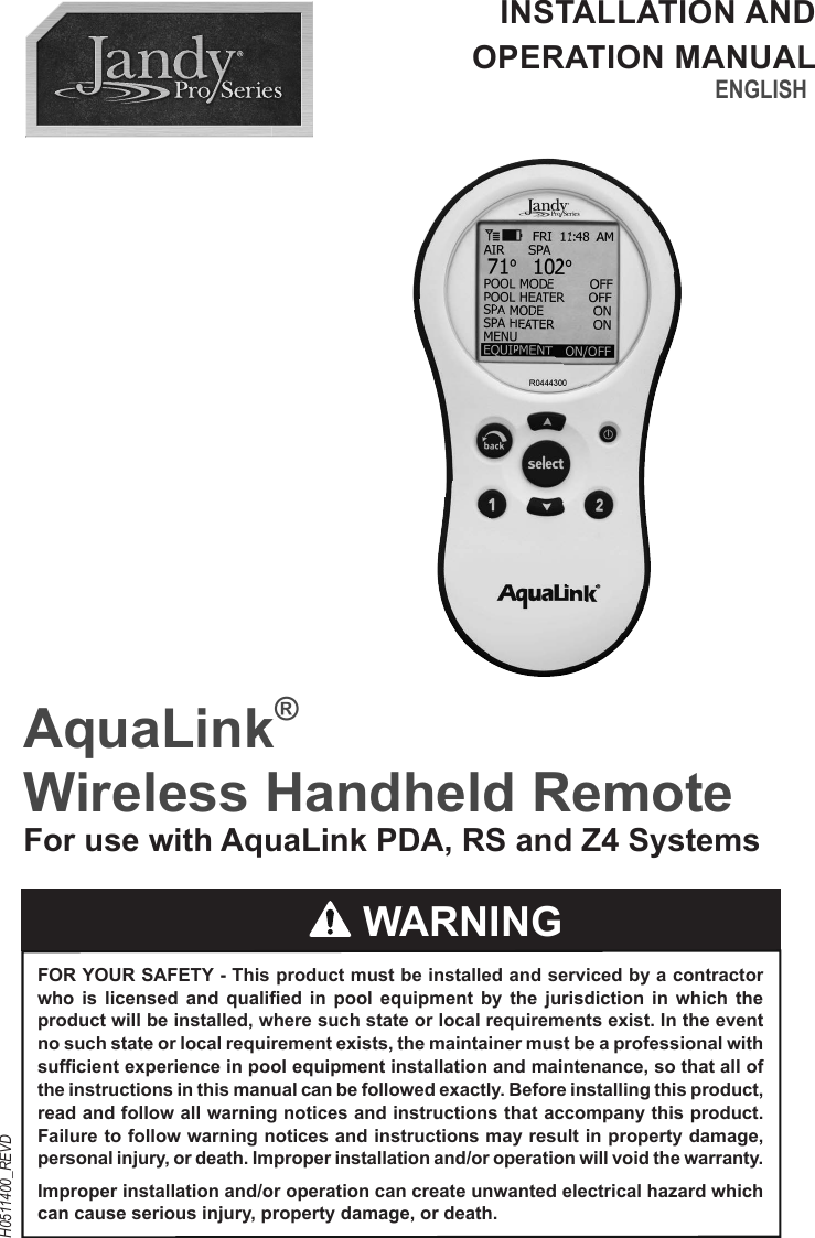 AquaLink® Wireless Handheld RemoteFor use with AquaLink PDA, RS and Z4 SystemsENGLISHH0511400_REVDINSTALLATION AND OPERATION MANUAL WARNINGFOR YOUR SAFETY - This product must be installed and serviced by a contractor who is licensed and qualified in pool equipment by the jurisdiction in which the product will be installed, where such state or local requirements exist. In the event no such state or local requirement exists, the maintainer must be a professional with sufficient experience in pool equipment installation and maintenance, so that all of the instructions in this manual can be followed exactly. Before installing this product, read and follow all warning notices and instructions that accompany this product. Failure to follow warning notices and instructions may result in property damage, personal injury, or death. Improper installation and/or operation will void the warranty.Improper installation and/or operation can create unwanted electrical hazard which can cause serious injury, property damage, or death.