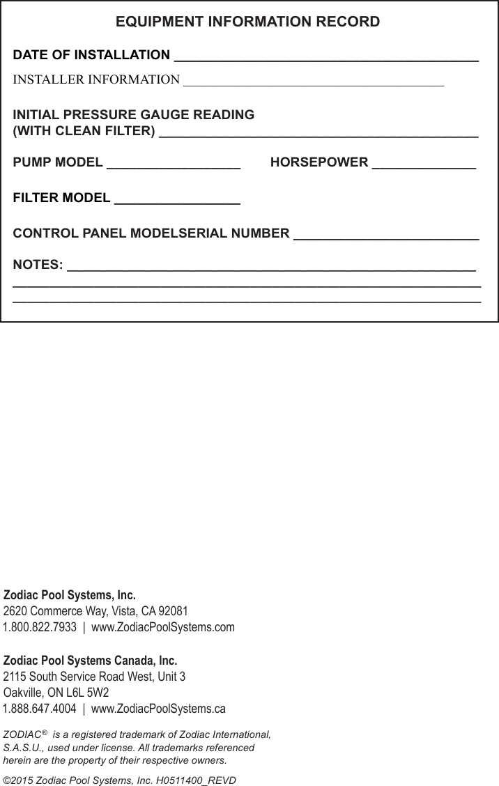 ZODIAC®  is a registered trademark of Zodiac International, S.A.S.U., used under license. All trademarks referenced  herein are the property of their respective owners.©2015 Zodiac Pool Systems, Inc. H0511400_REVDZodiac Pool Systems Canada, Inc. 2115 South Service Road West, Unit 3  Oakville, ON L6L 5W2 1.888.647.4004  |  www.ZodiacPoolSystems.caZodiac Pool Systems, Inc.   2620 Commerce Way, Vista, CA 92081 1.800.822.7933  |  www.ZodiacPoolSystems.comDATE OF INSTALLATION _________________________________________INSTALLER INFORMATION _______________________________________INITIAL PRESSURE GAUGE READING  (WITH CLEAN FILTER) ___________________________________________PUMP MODEL __________________        HORSEPOWER ______________FILTER MODEL _________________CONTROL PANEL MODELSERIAL NUMBER _________________________NOTES: _____________________________________________________________________________________________________________________________________________________________________________________ EQUIPMENT INFORMATION RECORD