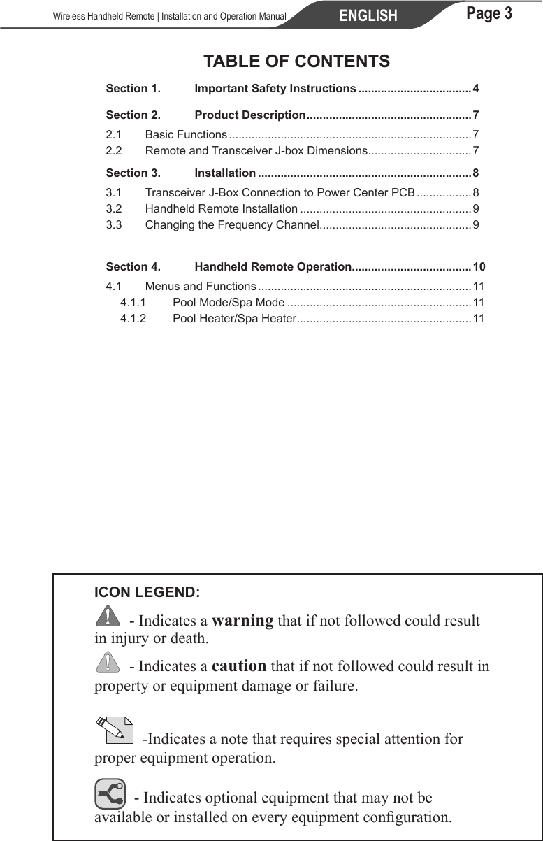 Page 3ENGLISH   Wireless Handheld Remote | Installation and Operation ManualTABLE OF CONTENTSSection 1.  Important Safety Instructions ...................................4Section 2.  Product Description ...................................................72.1  Basic Functions ...........................................................................72.2  Remote and Transceiver J-box Dimensions ................................7Section 3.  Installation ..................................................................83.1  Transceiver J-Box Connection to Power Center PCB ................. 83.2  Handheld Remote Installation .....................................................93.3  Changing the Frequency Channel ...............................................9Section 4.  Handheld Remote Operation.....................................104.1 Menus and Functions ..................................................................114.1.1  Pool Mode/Spa Mode .........................................................114.1.2 Pool Heater/Spa Heater ......................................................11ICON LEGEND:  - Indicates a warning that if not followed could result in injury or death.  - Indicates a caution that if not followed could result in property or equipment damage or failure.            -Indicates a note that requires special attention for proper equipment operation.   - Indicates optional equipment that may not be available or installed on every equipment conguration. 