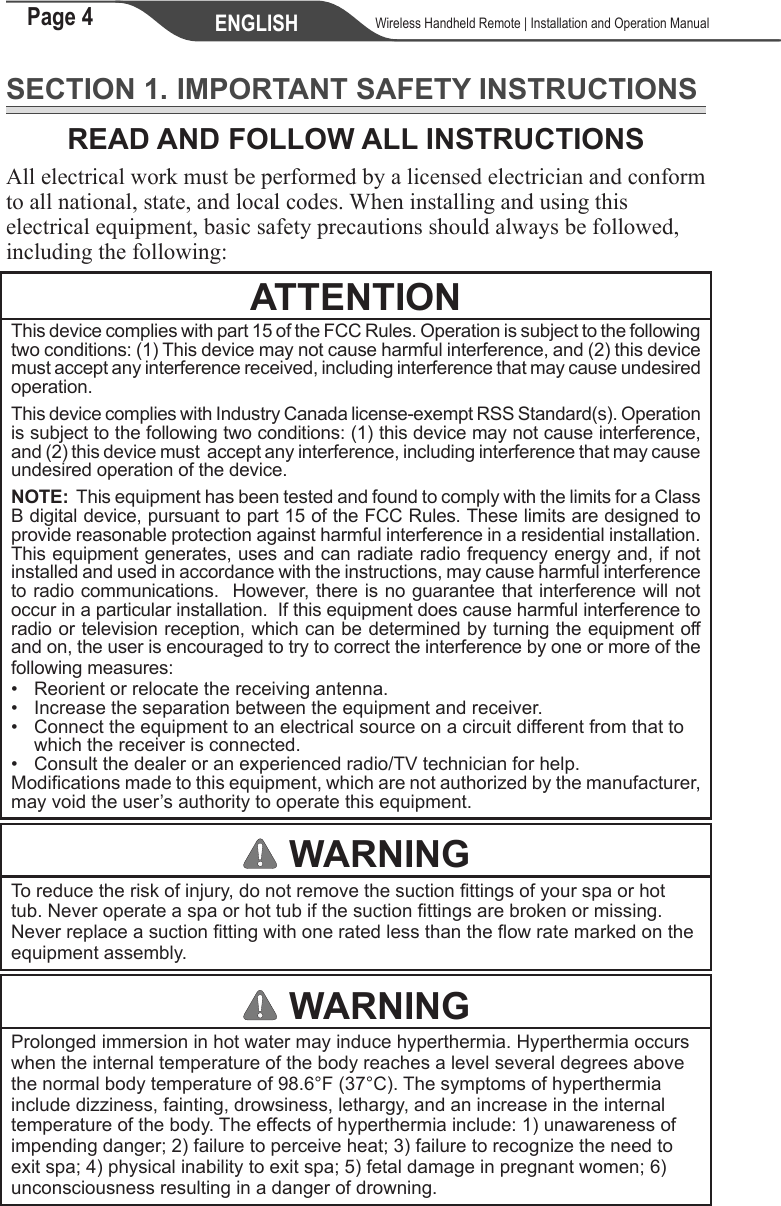 Page 4 ENGLISH    Wireless Handheld Remote | Installation and Operation ManualSECTION 1. IMPORTANT SAFETY INSTRUCTIONSREAD AND FOLLOW ALL INSTRUCTIONSAll electrical work must be performed by a licensed electrician and conform to all national, state, and local codes. When installing and using this electrical equipment, basic safety precautions should always be followed, including the following:ATTENTIONThis device complies with part 15 of the FCC Rules. Operation is subject to the following two conditions: (1) This device may not cause harmful interference, and (2) this device must accept any interference received, including interference that may cause undesired operation.This device complies with Industry Canada license-exempt RSS Standard(s). Operation is subject to the following two conditions: (1) this device may not cause interference, and (2) this device must  accept any interference, including interference that may cause undesired operation of the device.NOTE:  This equipment has been tested and found to comply with the limits for a Class B digital device, pursuant to part 15 of the FCC Rules. These limits are designed to provide reasonable protection against harmful interference in a residential installation. This equipment generates, uses and can radiate radio frequency energy and, if not installed and used in accordance with the instructions, may cause harmful interference to radio communications.  However, there is no guarantee that interference will not occur in a particular installation.  If this equipment does cause harmful interference to radio or television reception, which can be determined by turning the equipment off and on, the user is encouraged to try to correct the interference by one or more of the following measures:•  Reorient or relocate the receiving antenna. • Increase the separation between the equipment and receiver. •  Connect the equipment to an electrical source on a circuit different from that to    which the receiver is connected. • Consult the dealer or an experienced radio/TV technician for help.Modifications made to this equipment, which are not authorized by the manufacturer, may void the user’s authority to operate this equipment. WARNINGTo reduce the risk of injury, do not remove the suction ttings of your spa or hot tub. Never operate a spa or hot tub if the suction ttings are broken or missing. Never replace a suction tting with one rated less than the ow rate marked on the equipment assembly. WARNINGProlonged immersion in hot water may induce hyperthermia. Hyperthermia occurs when the internal temperature of the body reaches a level several degrees above the normal body temperature of 98.6°F (37°C). The symptoms of hyperthermia include dizziness, fainting, drowsiness, lethargy, and an increase in the internal temperature of the body. The effects of hyperthermia include: 1) unawareness of impending danger; 2) failure to perceive heat; 3) failure to recognize the need to exit spa; 4) physical inability to exit spa; 5) fetal damage in pregnant women; 6) unconsciousness resulting in a danger of drowning. 