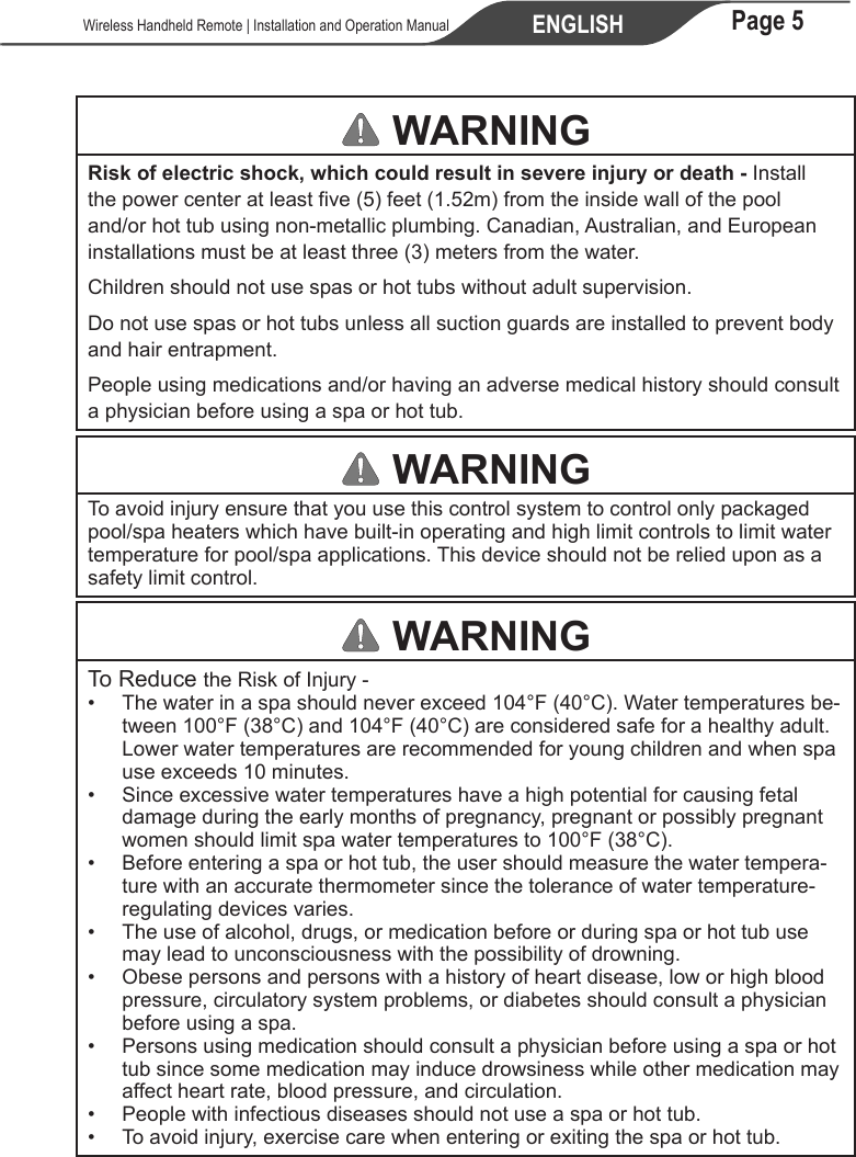 Page 5ENGLISH   Wireless Handheld Remote | Installation and Operation Manual WARNINGRisk of electric shock, which could result in severe injury or death - Install the power center at least five (5) feet (1.52m) from the inside wall of the pool and/or hot tub using non-metallic plumbing. Canadian, Australian, and European installations must be at least three (3) meters from the water. Children should not use spas or hot tubs without adult supervision.Do not use spas or hot tubs unless all suction guards are installed to prevent body and hair entrapment.People using medications and/or having an adverse medical history should consult a physician before using a spa or hot tub. WARNINGTo avoid injury ensure that you use this control system to control only packaged pool/spa heaters which have built-in operating and high limit controls to limit water temperature for pool/spa applications. This device should not be relied upon as a safety limit control. WARNINGTo Reduce the Risk of Injury -•  The water in a spa should never exceed 104°F (40°C). Water temperatures be-tween 100°F (38°C) and 104°F (40°C) are considered safe for a healthy adult. Lower water temperatures are recommended for young children and when spa use exceeds 10 minutes.•  Since excessive water temperatures have a high potential for causing fetal damage during the early months of pregnancy, pregnant or possibly pregnant women should limit spa water temperatures to 100°F (38°C).•  Before entering a spa or hot tub, the user should measure the water tempera-ture with an accurate thermometer since the tolerance of water temperature-regulating devices varies.• The use of alcohol, drugs, or medication before or during spa or hot tub use may lead to unconsciousness with the possibility of drowning.• Obese persons and persons with a history of heart disease, low or high blood pressure, circulatory system problems, or diabetes should consult a physician before using a spa.•  Persons using medication should consult a physician before using a spa or hot tub since some medication may induce drowsiness while other medication may affect heart rate, blood pressure, and circulation.•  People with infectious diseases should not use a spa or hot tub.•  To avoid injury, exercise care when entering or exiting the spa or hot tub.