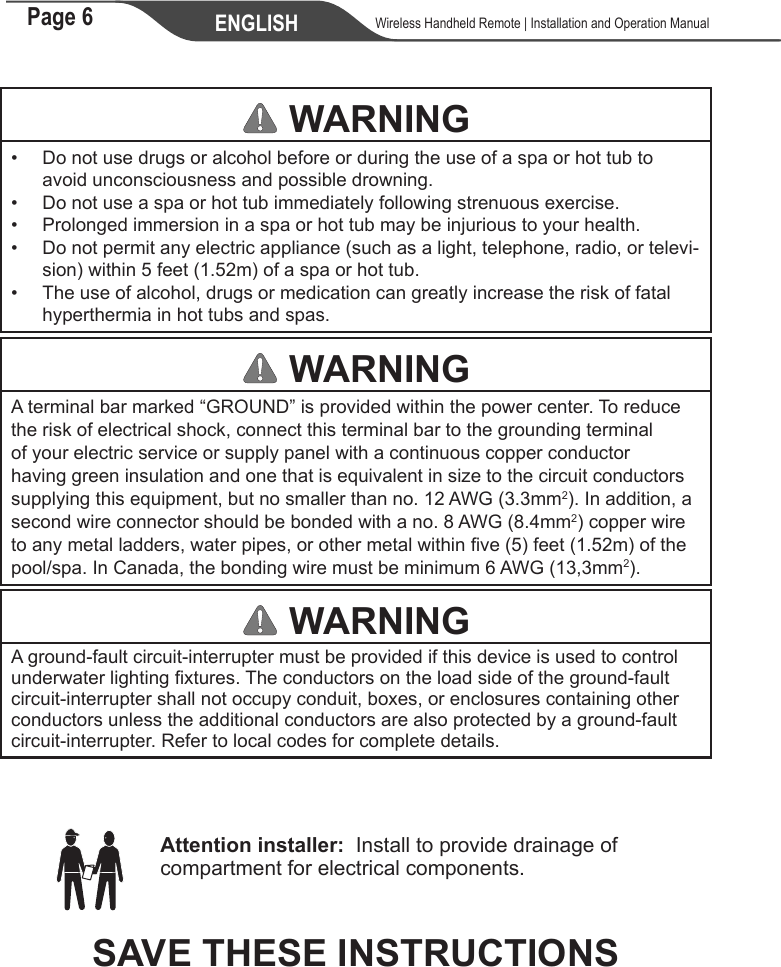 Page 6 ENGLISH    Wireless Handheld Remote | Installation and Operation Manual WARNING•  Do not use drugs or alcohol before or during the use of a spa or hot tub to avoid unconsciousness and possible drowning.•  Do not use a spa or hot tub immediately following strenuous exercise.•  Prolonged immersion in a spa or hot tub may be injurious to your health.• Do not permit any electric appliance (such as a light, telephone, radio, or televi-sion) within 5 feet (1.52m) of a spa or hot tub.• The use of alcohol, drugs or medication can greatly increase the risk of fatal hyperthermia in hot tubs and spas. WARNINGA terminal bar marked “GROUND” is provided within the power center. To reduce the risk of electrical shock, connect this terminal bar to the grounding terminal of your electric service or supply panel with a continuous copper conductor having green insulation and one that is equivalent in size to the circuit conductors supplying this equipment, but no smaller than no. 12 AWG (3.3mm2). In addition, a second wire connector should be bonded with a no. 8 AWG (8.4mm2) copper wire to any metal ladders, water pipes, or other metal within ve (5) feet (1.52m) of the pool/spa. In Canada, the bonding wire must be minimum 6 AWG (13,3mm2). WARNINGA ground-fault circuit-interrupter must be provided if this device is used to control underwater lighting xtures. The conductors on the load side of the ground-fault circuit-interrupter shall not occupy conduit, boxes, or enclosures containing other conductors unless the additional conductors are also protected by a ground-fault circuit-interrupter. Refer to local codes for complete details.     Attention installer:  Install to provide drainage of compartment for electrical components.SAVE THESE INSTRUCTIONS