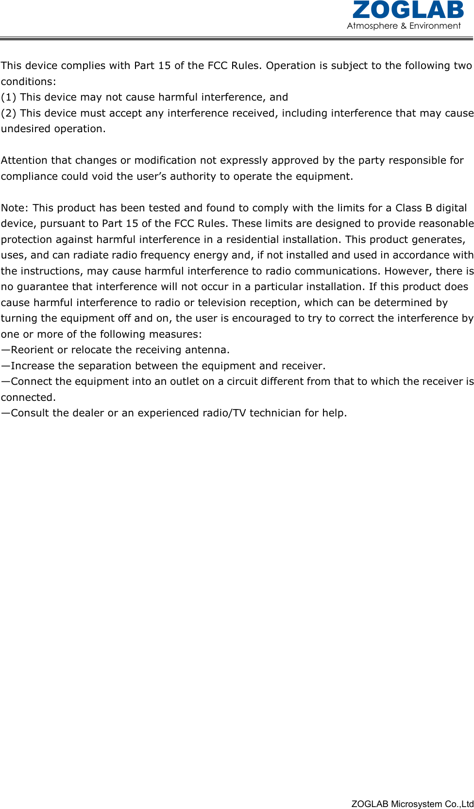 Atmosphere &amp; Environment ZOGLAB                                                                                                                                                            ZOGLAB Microsystem Co.,Ltd This device complies with Part 15 of the FCC Rules. Operation is subject to the following two conditions:   (1) This device may not cause harmful interference, and   (2) This device must accept any interference received, including interference that may cause undesired operation.      Attention that changes or modification not expressly approved by the party responsible for compliance could void the user&rsquo;s authority to operate the equipment.    Note: This product has been tested and found to comply with the limits for a Class B digital device, pursuant to Part 15 of the FCC Rules. These limits are designed to provide reasonable protection against harmful interference in a residential installation. This product generates, uses, and can radiate radio frequency energy and, if not installed and used in accordance with the instructions, may cause harmful interference to radio communications. However, there is no guarantee that interference will not occur in a particular installation. If this product does cause harmful interference to radio or television reception, which can be determined by turning the equipment off and on, the user is encouraged to try to correct the interference by one or more of the following measures:   &mdash;Reorient or relocate the receiving antenna.   &mdash;Increase the separation between the equipment and receiver.   &mdash;Connect the equipment into an outlet on a circuit different from that to which the receiver is connected.   &mdash;Consult the dealer or an experienced radio/TV technician for help.  