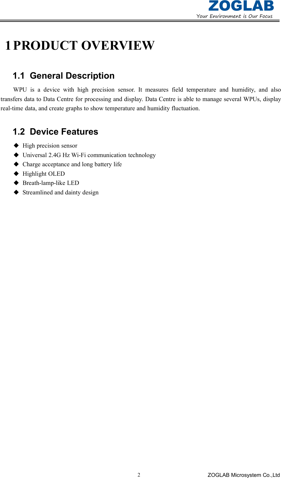 YourEnvironmentisOurFocusZOGLABZOGLAB Microsystem Co.,Ltd21 PRODUCT OVERVIEW1.1 General DescriptionWPU is a device with high precision sensor. It measures field temperature and humidity, and alsotransfers data to Data Centre for processing and display. Data Centre is able to manage several WPUs, displayreal-time data, and create graphs to show temperature and humidity fluctuation.1.2 Device FeaturesHigh precision sensorUniversal 2.4G Hz Wi-Fi communication technologyCharge acceptance and long battery lifeHighlight OLEDBreath-lamp-like LEDStreamlined and dainty design