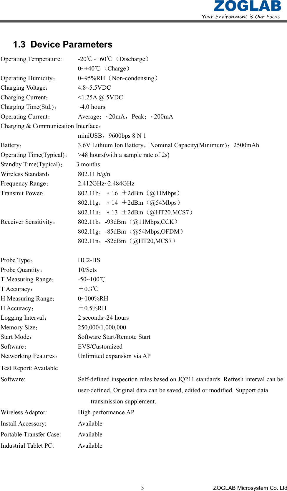 YourEnvironmentisOurFocusZOGLABZOGLAB Microsystem Co.,Ltd31.3 Device ParametersOperating Temperature: -20 ~+60 Discharge0~+40 ChargeOperating Humidity 0~95%RH Non-condensingCharging Voltage 4.8~5.5VDCCharging Current <1.25A @ 5VDCCharging Time(Std.) ~4.0 hoursOperating Current Average ~20mA Peak ~200mACharging &amp; Communication InterfaceminiUSB 9600bps 8 N 1Battery 3.6V Lithium Ion Battery Nominal Capacity(Minimum) 2500mAhOperating Time(Typical) >48 hours(with a sample rate of 2s)Standby Time(Typical) 3 monthsWireless Standard 802.11 b/g/nFrequency Range 2.412GHz~2.484GHzTransmit Power 802.11b 16 2dBm @11Mbps802.11g 14 2dBm @54Mbps802.11n 13 2dBm @HT20,MCS7Receiver Sensitivity 802.11b -93dBm @11Mbps,CCK802.11g -85dBm @54Mbps,OFDM802.11n -82dBm @HT20,MCS7Probe Type HC2-HSProbe Quantity 10/SetsT Measuring Range -50~100T Accuracy 0.3H Measuring Range 0~100%RHH Accuracy 0.5%RHLogging Interval 2 seconds~24 hoursMemory Size 250,000/1,000,000Start Mode Software Start/Remote StartSoftware EVS/CustomizedNetworking Features Unlimited expansion via APTest Report: AvailableSoftware: Self-defined inspection rules based on JQ211 standards. Refresh interval can beuser-defined. Original data can be saved, edited or modified. Support datatransmission supplement.Wireless Adaptor: High performance APInstall Accessory: AvailablePortable Transfer Case: AvailableIndustrial Tablet PC: Available