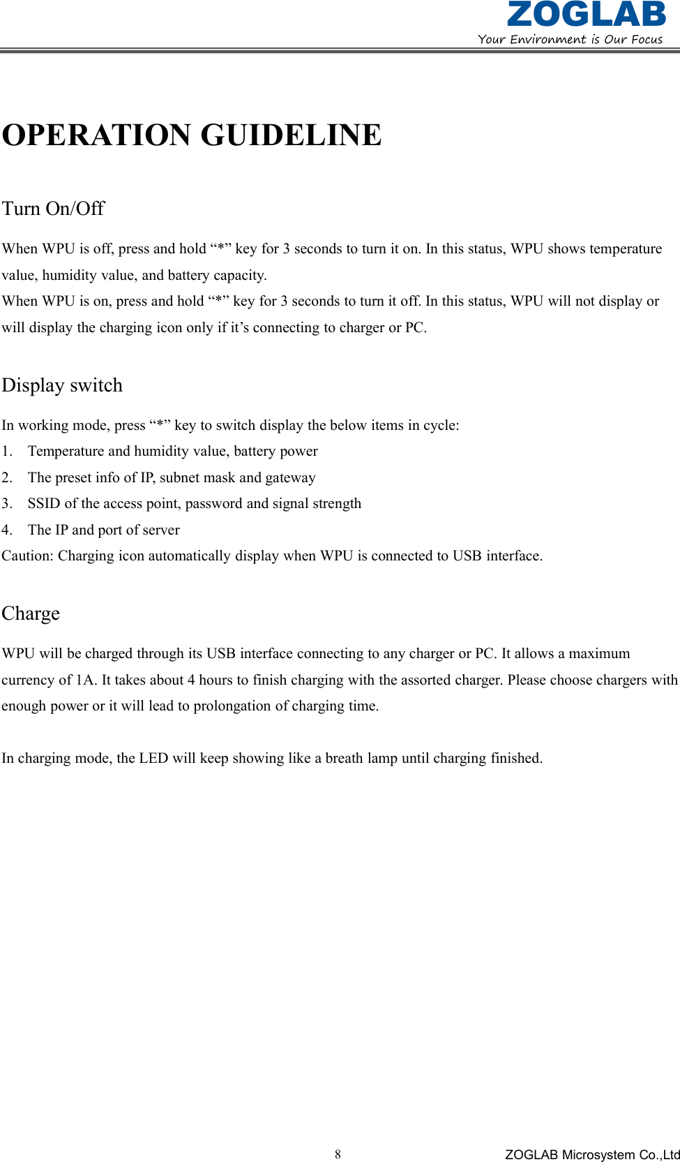 YourEnvironmentisOurFocusZOGLABZOGLAB Microsystem Co.,Ltd8OPERATION GUIDELINETurn On/OffWhen WPU is off, press and hold &ldquo;*&rdquo; key for 3 seconds to turn it on. In this status, WPU shows temperaturevalue, humidity value, and battery capacity.When WPU is on, press and hold &ldquo;*&rdquo; key for 3 seconds to turn it off. In this status, WPU will not display orwill display the charging icon only if it&rsquo;s connecting to charger or PC.Display switchIn working mode, press &ldquo;*&rdquo; key to switch display the below items in cycle:1.Temperatureandhumidityvalue,batterypower2.ThepresetinfoofIP,subnetmaskandgateway3.SSIDoftheaccesspoint,passwordandsignalstrength4.TheIPandportofserverCaution: Charging icon automatically display when WPU is connected to USB interface.ChargeWPU will be charged through its USB interface connecting to any charger or PC. It allows a maximumcurrency of 1A. It takes about 4 hours to finish charging with the assorted charger. Please choose chargers withenough power or it will lead to prolongation of charging time.In charging mode, the LED will keep showing like a breath lamp until charging finished.