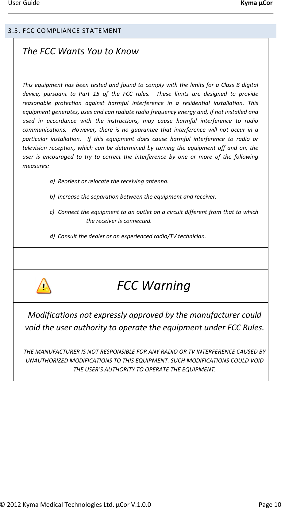 User Guide    Kyma µCor © 2012 Kyma Medical Technologies Ltd. µCor V.1.0.0  Page 10 3.5. FCC COMPLIANCE STATEMENT The FCC Wants You to Know  This equipment has been  tested and  found  to comply with the limits for a Class B digital device,  pursuant  to  Part  15  of  the  FCC  rules.    These  limits  are  designed  to  provide reasonable  protection  against  harmful  interference  in  a  residential  installation.  This equipment generates, uses and can radiate radio frequency energy and, if not installed and used  in  accordance  with  the  instructions,  may  cause  harmful  interference  to  radio communications.    However,  there  is  no  guarantee  that  interference  will  not  occur  in  a particular  installation.    If  this  equipment  does  cause  harmful  interference  to  radio  or television  reception,  which  can  be  determined  by  turning  the  equipment  off  and  on,  the user  is  encouraged  to  try  to  correct  the  interference  by  one  or  more  of  the  following measures: a)  Reorient or relocate the receiving antenna. b)  Increase the separation between the equipment and receiver. c)  Connect the equipment to an outlet on a circuit different from that to which the receiver is connected. d)  Consult the dealer or an experienced radio/TV technician.  FCC Warning Modifications not expressly approved by the manufacturer could void the user authority to operate the equipment under FCC Rules. THE MANUFACTURER IS NOT RESPONSIBLE FOR ANY RADIO OR TV INTERFERENCE CAUSED BY UNAUTHORIZED MODIFICATIONS TO THIS EQUIPMENT. SUCH MODIFICATIONS COULD VOID THE USER’S AUTHORITY TO OPERATE THE EQUIPMENT.   