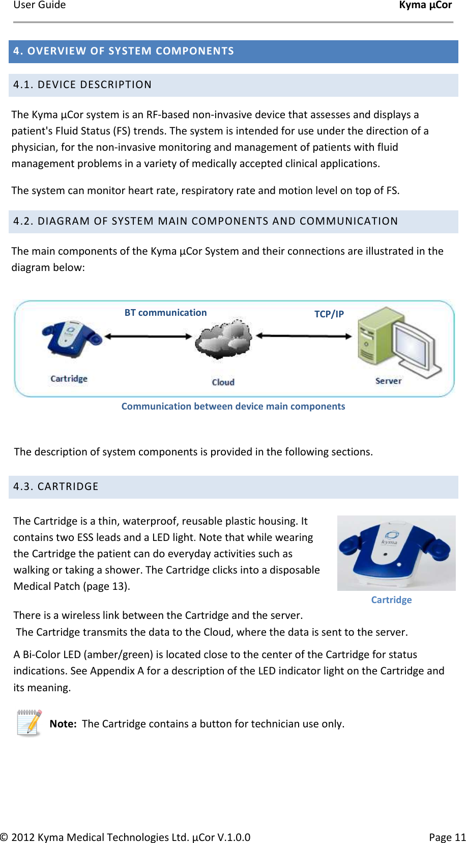 User Guide    Kyma µCor © 2012 Kyma Medical Technologies Ltd. µCor V.1.0.0  Page 11 4. OVERVIEW OF SYSTEM COMPONENTS 4.1. DEVICE DESCRIPTION The Kyma µCor system is an RF-based non-invasive device that assesses and displays a patient&apos;s Fluid Status (FS) trends. The system is intended for use under the direction of a physician, for the non-invasive monitoring and management of patients with fluid management problems in a variety of medically accepted clinical applications. The system can monitor heart rate, respiratory rate and motion level on top of FS. 4.2. DIAGRAM OF SYSTEM MAIN COMPONENTS AND COMMUNICATION The main components of the Kyma µCor System and their connections are illustrated in the diagram below:     Communication between device main components    The description of system components is provided in the following sections.   4.3. CARTRIDGE   The Cartridge is a thin, waterproof, reusable plastic housing. It contains two ESS leads and a LED light. Note that while wearing the Cartridge the patient can do everyday activities such as walking or taking a shower. The Cartridge clicks into a disposable Medical Patch (page 13). There is a wireless link between the Cartridge and the server.  The Cartridge transmits the data to the Cloud, where the data is sent to the server.   A Bi-Color LED (amber/green) is located close to the center of the Cartridge for status indications. See Appendix A for a description of the LED indicator light on the Cartridge and its meaning.  Note:  The Cartridge contains a button for technician use only.    TCP/IP BT communication Cartridge 
